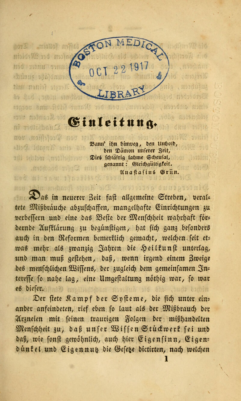 &inleiiun^* 93ami' i^n t)intvc9, Den Utißoib, ben S)ömon unfercr Seit/ genannt: @Hi<^QÜUiQUit, 2(nöilafiu6 Oritn. S5a§ in neuem- ^nt fafl aKgemefne ^Streben, üeraU tete 5)^ipcdud)e abpfd^affen, raanget()afte (5inncl)tungen §u üecbeffern unb eine bci^ SSejIe bet £D^enfc^{)eit tDa()rf)aft foc« bernbe 2Cufltdcung ju begünpigen, i)at ftd) ganj befonberS aud^ in ben OJeformen bemecflicf) gemacht, tveld)en-feit tU ttjaa mef)c at6 jwanjig ^at)un hk ^ei(funjl unterlag, unb man muf gejle{)en, baf, wenn irgenb einem ^miQt be§ menfd)(ici)en SÖitJen^, bec sugteid^ bem gemeinfamen :3n= tereffc fo naf)e lag, eine UmgejTattung n6tf)ig war, fo war eg biefec. £)ec ftete Äampf bec ©pjleme, bie ftc^ untec dn'- (inbec anfeinbeten, rief eben fo taut at^ ber 5!)?ip6rauc^ ber ^r^neien mit feinen traurigen ^^otgen ber mipi)anbetten !S'ienfd)()eit ju, ha^ unfer Sßiffen ©tücfwer! fei unb H^, xok fonft gewo^ntid), aud) t)icr ^igenfinn, (5igen= bünfel unb (^igennul bie ©efe^e bictirten, nac^ mid)m