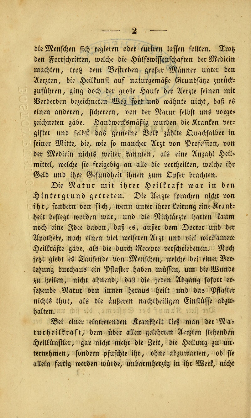 bic 5D?ettfc^en fid) regieren ober curfren (äffen foüten. Sro^ ben gort(rf)rtttett, n)eld)e bte 5pu(f6tx)ifffnfd)aften berSD^ebicin mad)ten, tcol bem S5eflreben großer !Ö?dnner unter hm Titqunf bte ^eilfunjl auf naturgemäße (SJcuubfale §ucüc^? 5ufü()ren, ging bod) ber grofe §aufe ber ^erjte feinen mit SSerbecben b^dd)mUn 5öeg lortu-nb n3di)nte nid)t, baf e6 iimn anberen, ftdjerecn, t)on ber 5^?atur felbft unä üocge? jeic^neten gdbe. .?)anbn)erBmdpig njurben hk Äcanfen üecs giftet unb fetbj! ba^ gemeine ^ot! iä):)lu £luac!falber in feiner ^itu, bk, vok fo mancfjer Zv^t üon '^»rofeffton, üon ber SJ^ebicin ni(i)t^ «weiter fannten, ai^ eine 3{n$a^t ^eir= mittel, ttjetcfje fte freigebig an alle hk t)ertf)eilten, n?elc^e ii)x @e(b unb ii)u ®efunb!)eit i^nen 5um ^pfer bcad)ten. ^ie 9?atur mit ibter ^ei(6raft war in ben .^intergrunb getreten. Sie ^Ter^te fprad)en nici)t oon if)t^ fonbern i3on fiel), mnn unter i{)cei: Leitung eine^canfs l^eit beftegt njocben tt)ar, unb bie 5^id)tdc§te i)atten faum ttod^ eine Sbee batjon, ba^ eö, außer bem S^octor unb ber 2(potf)efe, nod) einen mi reiferen TTr^t unb t)iet njicffamere >^ei(fcdfte gdbe, atö bie bucc^ 9?ecepte t)erfd)dcbenen» ^od) j[e|t gicbt eö S^aufenbe \)on 5[)?enfd)en, meiere bei einet ^Sers le^ung burd)au6 tin ^flajler f)aben muffen, um bie Söunbe ju ()eiren, nic^t at)nenb, baß bk \ihm 2fbgang fofott ers fe^enbe S^^atur öon innen I)erauö ^eitt unb ba^ ^flafter nid)t6 tl^ut, a(ö bie äußeren nad)tf)eiligen (Jinflüffe abju^ Ratten. S5ei einer eintretenben ^ranf{)eit tie^ man ber O'las turf)ei(!raft, bem über atlixt geteerten 2Cerjten ftef)enbett ^eitfünftter, gar nic^t me^r bk ^dt^ bk Teilung §u un« tcrne()men, fonbern pfufc^te i^r, of)ne ab^utvarten, ob fte allein fertig werben würbe, unbarmF)«r5ig in ii)t 50Berf, nid^t