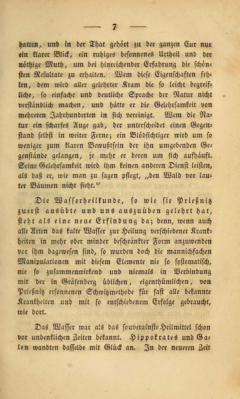 ein f(arer SSlicf, ein ni^igeö befonneneä Urti)ei[ unb bec n6tf)ige 9)?ut(), um bei (){nreid)enbei: (5rfa{)rung bk fdjons jlen OJefuUate §u ec{)a(ten. 5Bem tiefe (^igenfdjaften fe()s len, bem tvirb aüec geletictec Äcam bie fo leid)t begceifs liö:)i, fo einfädle unb t>ei\tüö:)t @prad)e bec 5^atui: nid)t toerildnblid^ maci)en, unb i)dtte ec hk @ele!)i-famfeit t)on me{)ceren S^'^^r^i^nberten in ftc^ vereinigt 503em bie ^üi tut ein fdjarfeö 2fu9e gab, bec unterfdjeibet einen @egens 1!anb felbfl in weiter gecne-, ein S5(6bftc^tlgec wirb um fo weniger jum fiaren SSewuftfein ber i^n umgebenben ^e^ genftdnbe gelangen, je mel)r er beren um ftd) aufi)dufC» <Seine @etet)cfamfeit wirb ii)m feinen anberen I^ikn^ teijlen, at6 ha^ er, wie man ju fagen pflegt, „b^n ^aib üoc (au= ter S3dumen nid)t fte^t/^' ^ie 5DBaffer{)eirfunbe, fo xt>ie fie ^rtefni| juerjl ausübte unb unö auö^uüben getef)rt {)at, j1:e()t al^ eine neue (Jrfinbung ba] benn, wenn aud^ alle 2(rten bag falte Sßaffer §ur «^^^i^ung V)erfd}iebener ^ranfs l^eiten in mel)r ober minber befcl)rdnfter gorm anjuwenben t)or il)m bagewefen finb, fo würben bod) bk mannid)fad)en !9?anipulationen mit biefem (Elemente nie fo fpjlematifc^, nie fo jufammenwirfenb unb niemals in 5ßerbinbung mit ber in ©rdfenberg üblidjen, eigentl)umlid)en, t)Ott ^rie^ni^ erfonnenen ®d[)wi^met^obe für fafl alle befannte Äranfl)eiten unb mit fo entfcl)iebenem (Erfolge gebrandet, wie bort» T)a$ SOßaffer war al^ baß fouDerainfte ,!peitmittel fd^on DOC unbenflic^en Briten befannt. ^ippofcate^ unb ^as Un wanbten baffelbe mit ©lüif an. 3n ber neueren ^dt