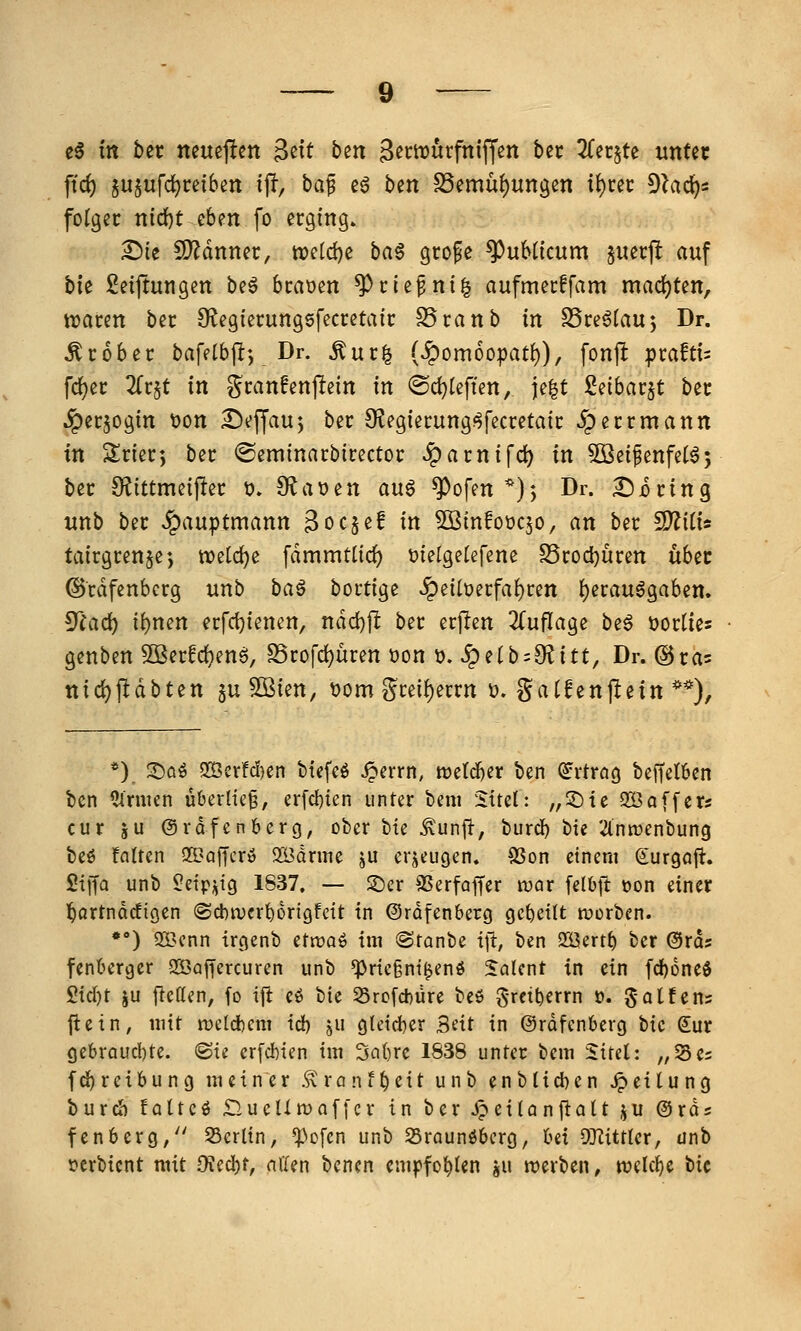 e6 m ber Jteue|!en ^dt btn S^ctDurfniffen bec 2Cer§te unter ftd) ju§ufc^retbm ift, baf e^ ben S3emü{)ungen it)ut D^id^s folget nid)t eben fo erging» £)ie 9)^dnner, weld)e ba§ gro^e ^uMicum giiecfl auf tu Seiftun gen be6 bcaoen ^cie^ni^ aufmerffam mad)ten, traten bec Ö^egierungsfecretaic SScanb in SSce^tauj Dr. Grober bafetbjl-, Dr. ^ur| (^omoopat^), fonp pra!tt= fc^ec 2(r§t in gcanfenpein in ®d}Ieften, ie|t Seibarjt bec .?)ec50gin t)on ^Jejjauj bec 9^egiei:ung<^fecretaic ^ecrmann in Sriec-, bec ©eminacbicectoc ^acnifd) in Söeifenfetaj bec SfJittmeiflec t). 9^a»en an^ ^^ofen *); Dr. £)i)cing unb bec Hauptmann 3oc$e! in ^infoüqo, an bec ^ilU tairgcen§e; tvetc^e [dmmtlic^ melgetefene SScodjucen ubec ©cdfenbcrg unb ba^ boctige ^eilüecfai)ren f)erau^gaben. ^iad) if)mn ecfct)ienen, ndd)jl bec ecjlen 2(uflage be6 öoclies genben 9Becfd)enS, S5cofd)uren üon ü. ^e(b=9?itt, Dr. ©cas nid)jldbten §u Sßien, ^om gcei()eccn t). gaCfenflein **), *) 2)öö 2ißcrfcl)en btcfcö ^crrn, tt)c(d)er ben ^rtrög beffelöen bcn Firmen überlieg, erfcbien unter beni %\ul: „©ie QÖaffers cur ju ©rdfenberg, ober tu ^unft, burcb tu '.äniDenbung beö !altcn Q5?affcrö 2ödnne ju erzeugen. 9Son einem Surgaft. Siffa unb Üetpi^tg 1837. — ©er SSerfaffer tuar felOft t>on einer l^örtnocfiöen (Scbtuerborigfcit in ©rdfenberg gebellt werben. •*) 233cnn irgenb ctvoa^ im ©ranbe tfi, ben SHJertb ber ©ras fentergcr SÖaffcrcuren unb *Priegni^enö SaU'nt in ein fd)6ne$ 2id)t ju ftettcn, fo ift cö bie 25rofd)üre beö 5-rciberrn t». galfens jiein, mit rcelcbem id) ju g(etd)er Seit in ©rdfcnberg tk Sur gebraucbte. <Bu erfcbien im 3a()rc 1838 unter bem Sirel: „Ses fc^reibung meiner Ä'ranf^eit unb enbHcben Teilung burdb lalm £lucUmaf[cr in ber JpeiU nfiaU ju ©rds fenberg/' Berlin, ^^ofcn unb Sraunöbcrg, bei OTiittkt, ünb t?erbicnt mit OJecbt, allen bencn empfobien ju tverben, njclcbe bic