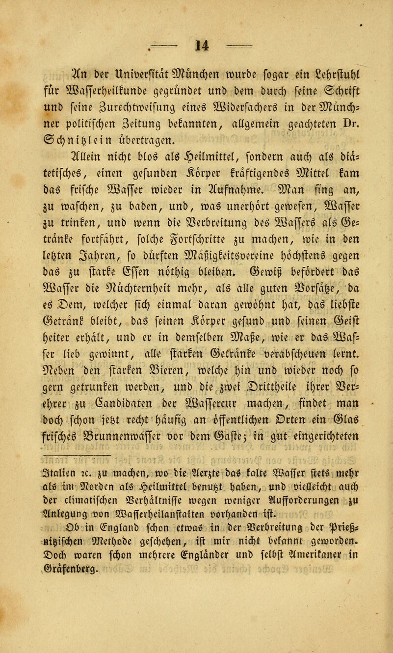 3fn Der Uniöecfitdt S)?und^en iDurbe fogac tin ßc^rjluM für SBvijJer^eitfunbe gegrünbet unb bem butd) feine @d)nft unb feine 3u«d)tweifung eineö 5ßiberfaci)erg in ber SD^änd^s nee potitlfd)en Leitung befannten, allgemein geacf)teten Dr. ®d)ni|lein übertragen. 3(llein nidjt bloä atö Heilmittel, fonbern and) alö bids tetifc^eö, einen gefunben Körper frdftigenbeä dJlittd fam ba§ frifc^e Söaffer tt?ieber in 2(ufnal)me. 9?Zan fing an, ju n)afd)en, §u baben, unb, n)aö uner()6rt gcwefen, SBaffec ^u trinfen, unb tt?enn bie Verbreitung beg 5öaffer6 al6 ©e^ trdn!e fortfdt)rt, fold)e §ortfd)rttte ^u madjen, tt)ie in bm legten Sauren, fo bürften S[)?d^ig!eit6t)ereine t)6d)|l:en^ gegen ba^ §u j^arfe (5ffen n6tl)ig bleiben, ®eti?i^ beforbert baö SBaffer bie CRüd)ternl)eit mel)r, alg alle guten 3Sorfd|e, ba e§ ^em, welcher ftd) einmal baran gett)6l)nt l)at, baö liebpe ©etrdn^ hkiht, ha^ feinen Körper gefunb unb feinen ©eift: {)eiter erl)dlt, unb er in bemfelben 50^afe, mz er baö 5Baf= fer ikh geiDinnt, alle parfen ©etrdnfe Derabfcl)euett lernt 5^eben bm flarfen SSieren, tt)eld)e l)in unb iDieber nod) fo gern getrunfen tt)erben, unb bie §n?ei £)ritt^eile i^rer SJer^ el)rer ju ^anbibaten ber Söaffercur mad)en, finbet man boc^ fd}on je^t red)t^duftg an öffentlichen Drten ein @la0 frifd)eö SSrunnenwaffer Dor bem^aflej in gut eingerid)teten Stalten jc. ju madfjen, tt)o Me 5fcrjte böö faire SSaffer fletö me^r qIö im 9f?orbcn nlö^etlintttel benu^t ^ab.en, unb oiettetcbt aucl& ber climattfc^en 3Serl)Qltn{ffe wegen tücntgcr Slufforbcrungen ju Cfnlegung oon 2Bajfcr^eiIonftaltcn öor^anben ifi. Ob in ^nglanb fcl)on etwaö in ber SSerbreitung ber *prie|s Bi${fd)cn 9[Ret^obe gefcbe^en, ijt ttitr mä)t befnnnt genjorben. SDod) waren fc^on mebrere ^ngtonbcr unb fclbfl 'Jtmerifnner in Orofenbcrg.