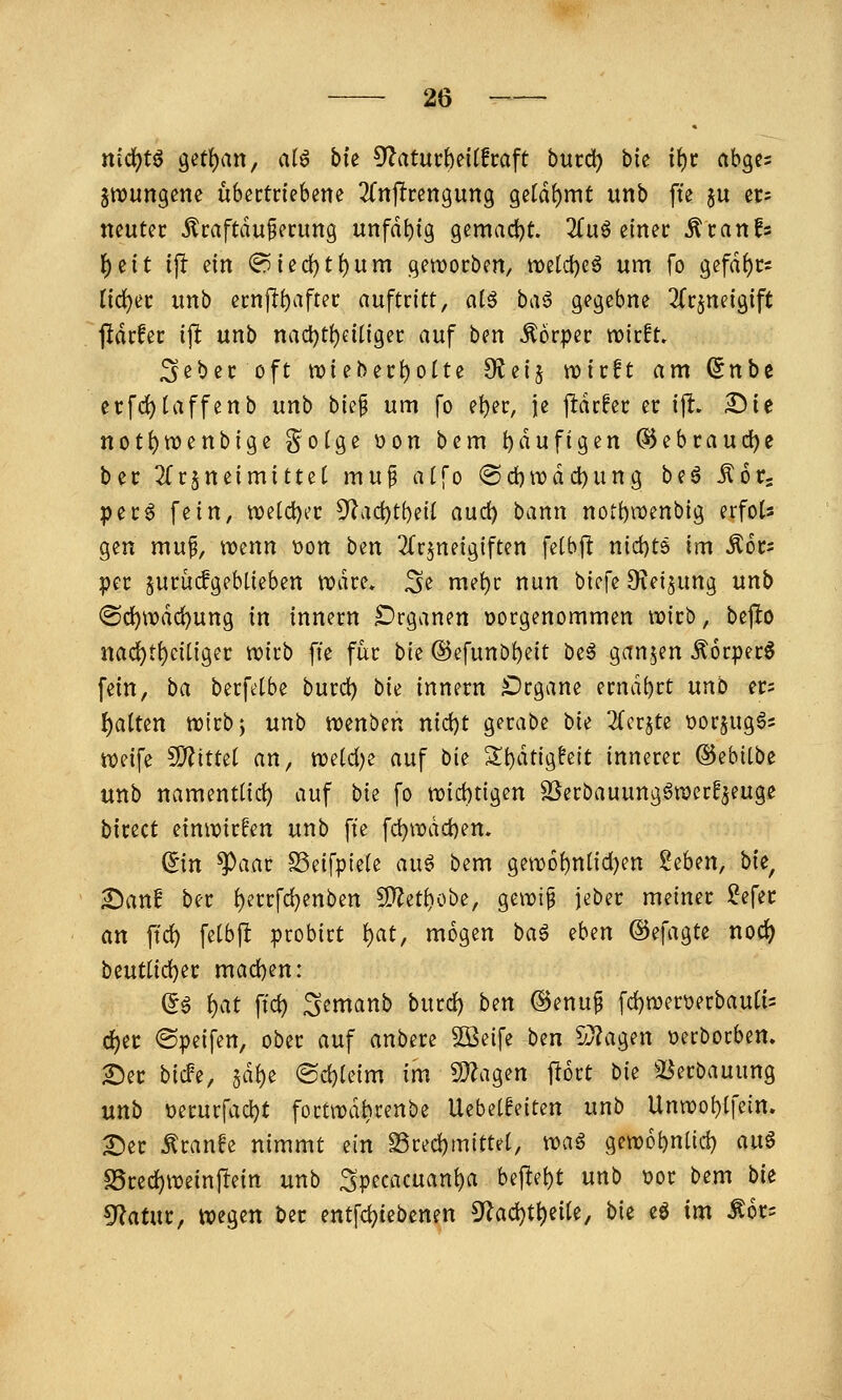nid)t^ 9^tl)an, ai^ bk O^aturbeitfcaft burd) bie it)t abgcs jtrungene übertriebene 2(njlrengun9 Qdä^mt unb fte ju ec: neutec Äcaftduierung unfähig gemad^t. 2£uö einer ^ranfs {)eit ijl ein (?5ied)tf)um getDorben, tt)etd)eö um fo gefd{)rs nd)er unb ernjl^after auftritt, alö ba^ gegebne 2Crjneig{ft jidrfer i\t unb nact)ti)eiligec auf ben Körper vokU, ^cber oft n?ieberi)oIte Oieij njirft am (5nbe erfd)taffenb unb bk^ um fo e^er, je jldrfer er ijl. Sie not{)n)enbige ?^oige t)on bem {)dufigen ©ebrauc^e ber 2(r5neimitte( mu^ alfo @d)n)dd)ung beö Kör- per $ fiin, tx)eid)i'c 5'Zad)ti)eiI aud) bann noti)ii)enbig erfots gen mu^, wenn \)on ben 3(rjneigiften felbft nid)t6 im ^ors per §urücfgebtieben n?dre* ^e met)r nun bicfe D^ei^ung unb @d[)n)dd)ung in innern IDrganen »orgenommen noirb, befio nad)ti)eiiiger wirb fte für bk ©efunb^eit beö ganzen ^orperS fein, ba berfetbe burd) bk innern £)rgane erndi)rt unb m l^aittn tuirbj unb wenben nid)t gcrabe bk 2(er5te t)or5ug6s weife ^xttzi an, we(d)e auf bie Si)dtigfeit innerer ©ebitbe unb namentlich auf bk fo tt)id)tigen ä^erbauung^werf^euge birect einwirken unb fte fd)wdd)en. ©n ^aar ^eifpiele auö bem gew6{)n({d)en ^zUn, bk^ £)an! ber {)errfd)enben S}^eti)obe, gewip jeber meiner ?efer an ftd) fetbjlt probirt ^at, mögen baö eben ©efagte nod^ bz\xii\<!c)it mad)en: ^ö ^at ftd) :3emanb burd) ben ®enu§ fd)wert)erbau(i= &)it <Speifcn, ober auf anbere 5öeife ben S}?agen t»erborben. See bicFe, §df)e ®d)(eim im S)?agen jlort bie 33erbauung unb t)erurfad)t fortwdbrenbe Uebeiaeiten unb Unwobtfein. Ser ^ranfe nimmt ein S3red)mittet, wag gew6()ntid) auö S5red)wein|lein unb Specacuant)a beftei)t unb üor bem bk ^atwt, wegen ber entfd)tebenen 5^ac^t^eiU, bie eö im Ä6c=