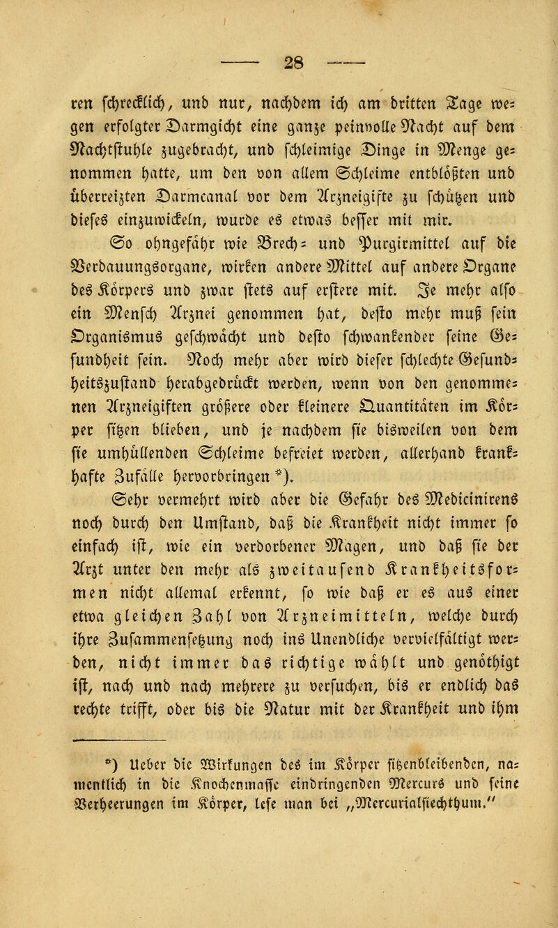 vm \(i)wSiid), unb nur, ttad^bem id) am bxhtm Sage m^ gen erfolgter ^arm9id)t eine gan^e petnnoUe ^ad)t auf bem ^a<i}t\tiit)U 5ugebrad}t, unb fd)telmige I^inge in fÖ'^enge ges nommen i)atu, um ben üon allem @d)teime entb(6§ten unb überreizten Sarmcanal t>oc bem Tfr^neigifte $u fcbu^en unb biefeö einjurcicfetn, rüurbe e6 etit)a» beffer mit mir. ©0 of)ngefdf)r wie S3recl)5 unb ^urgirmittet auf bie S[^erbauunggorgane, njirfen anbere ^O^ittel auf anbere £)rgane beg Äorperö unb jwar jlet6 auf erfiere mit. 3e m^l)»^ ^Ifö ein fiyjenfc^ 2(rjnei genommen t)at, bejlo me!)r mu§ fein ^rganiömuö gefd)tt)d(^t unb befto fc^n)an!enber feine ®es funbl)eit fein. S^lod) me^r aber njirb biefer fd)tecl^te ©efunb^ l)eitöjuj^anb l)erabgebrücft werben, tuenn \)on ben genommen nen ^Tr^neigiften gropere ober fleinere Quantitäten im ^6r= per ft^en blieben, unb je nactjbem fie biötreilen t?on bem ft'e um^üUenben @d}[eime befreiet n?ecben, allerl)anb fcanfs i)aftz ^ufäil^ l)ert)orbcingen *). ®e^r t>erme^rt tioirb aber bie ©efa^r beg 5[)?ebiciniren6 nodl) burd) bm Umjlanb, ba§ bie .^ran^^eit nid)t immer fo einfach ifl, tvie ein t)erborbener SO^agen, unb ba^ fie ber Ztit unter ben mel)r als jweitaufenb ^ran!^eitgfor= men nid)t allemal er!ennt, fo n?ie ba^ er e6 au^ einer etnoa gleichen Bal)l oon ^frjneimitteln, meldje burc^ i^re Bufammenfe^ung noci) inö Unenblid)e »eroiclfdltigt tt?er= ben, ni(i)t immer ba^ rid)tige tt?dt)lt unb gen6tl)igt ijl, nad) unb nad) mehrere §u \)erfud)m, biö er enblid) ba^ ced)te trifft, ober biö bie ^atnt mit ber ^ranf^eit nnb ii)m **) Ueber bie 2[Birfungcn beö im .^orpcr fi^en6tei6enbcn, nas nicntlidb in bie ^nod)cnmaffe einbringenben OfKercurö unb feine S^cr^eerungcn im .Körper, tefe ntcm bei „0)?ercuvinlfied)t^uni.