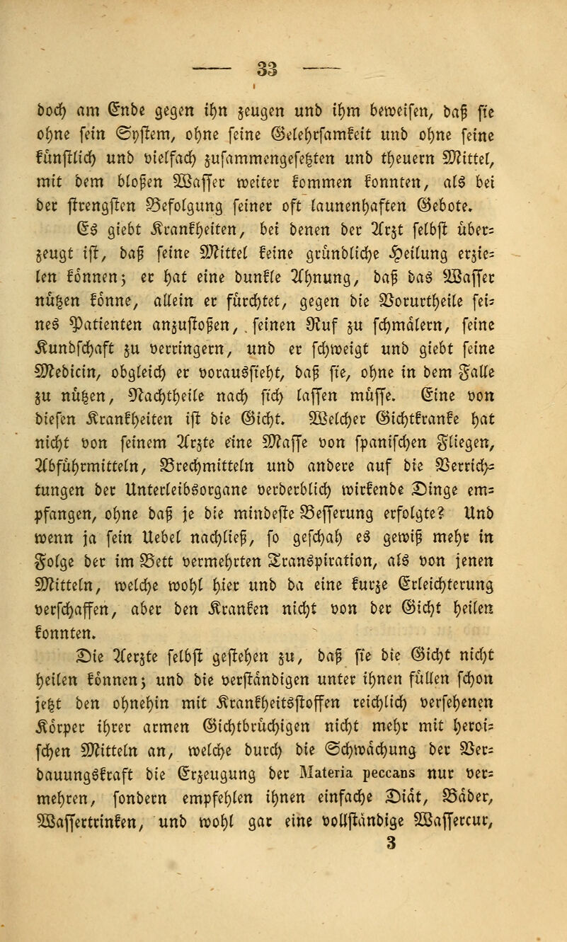 hoci) am ^nbe gegen it)n jeugen unb i^m bereifen, M^ ffc o^ne fein ©pjlem, o^ne feine @ele()cfamfeit unb oi)m feine funfltid) unb tjietfad) jufammengefelten itnb treuem 5D?ittet, mit bem blofen SOSaffec njeitec kommen fonnten, aH hti bec jfrengjlen Befotgung feiner oft launenf)aften ©ebote. ß0 giebt Äranff)eiten, b^i benen bec 2(rjt fetbft üUt- jeugt ift, baf feine ^Jlittd feine gi'ünbtid)e Reifung erjie^ Un !onnen5 ec ^at eine bunHe 2Cf)nung, baf ba§ Kaffee nngen fonne, allein er furd^tet, gegen bk SSorurtf)eite fei? ne6 Patienten an^uftofen,. feinen 9^uf §u fc^mdlern, feine ^unbfd)aft ju üercingecn, unb er fdjmeigt unb giebt feine Wttbicin^ obgleid) er üorau6fte{)t, ha^ fte, o^m in bem ?^alle ju nü^en, 5^ad}t^eite nac^ ftc^ (äffen muffe, ©ne üon biefen ^tanf^iitm ip bie @id)t. 50ße(d)er @id)t!ran!e l)at md)t t>on feinem ^(rjte eine S!)?affe üon fpanifdjen S^i^g^«/ 3(6fü^rmittern/ S5red)mitte(n unb anbere auf bk SSerrict)^ tungen bec Untecteib^organe üecberblid) wirfenbe Singe em= pfangen, of)ne ba^ je bie minbepe S5efferung erfotgte? Unb wenn ja fein Uebet nad)rief, fo gefd)a^ e^ geivi^ me^r in gofge ber im ?Önt t)erme^cten Transpiration, ai$ t)on jenen S??itte(n, tt)eld)e njo{)t ^er unb ba eine lurje ^r(eid)terung tjerfd^affen, aber btn Traufen nid)t i?on ber (Bi(i)t ^nkn fonnten» Sie Ztx0 felbft gefief)en ju, ba^ fie bit ^i(i)t nicf)t i)ei(en fonnenj unb bxt ijerftdnbigen unter i()nen füllen fd)on je^t ben oi)nel){n mit ^ranfl)eitSjIoffen reid)tid) t>erfe()enen Körper tf)rer armen @id}tbrüc^igen nid)t mei)r mit l;eroi= fd^en ^itUin an, mid^z burd) bk @c^trdd)ung ber 2Ser= bauungSfraft bit (Jrjeugung ber Materia peccans nur t)ers me()ren, fonbern empfe{)Ien i()nen einfad)e Sidt, S5dber, Söaffertrinfen, unb wol)l gar eine voüjidnbige 5Baffeccur, 3