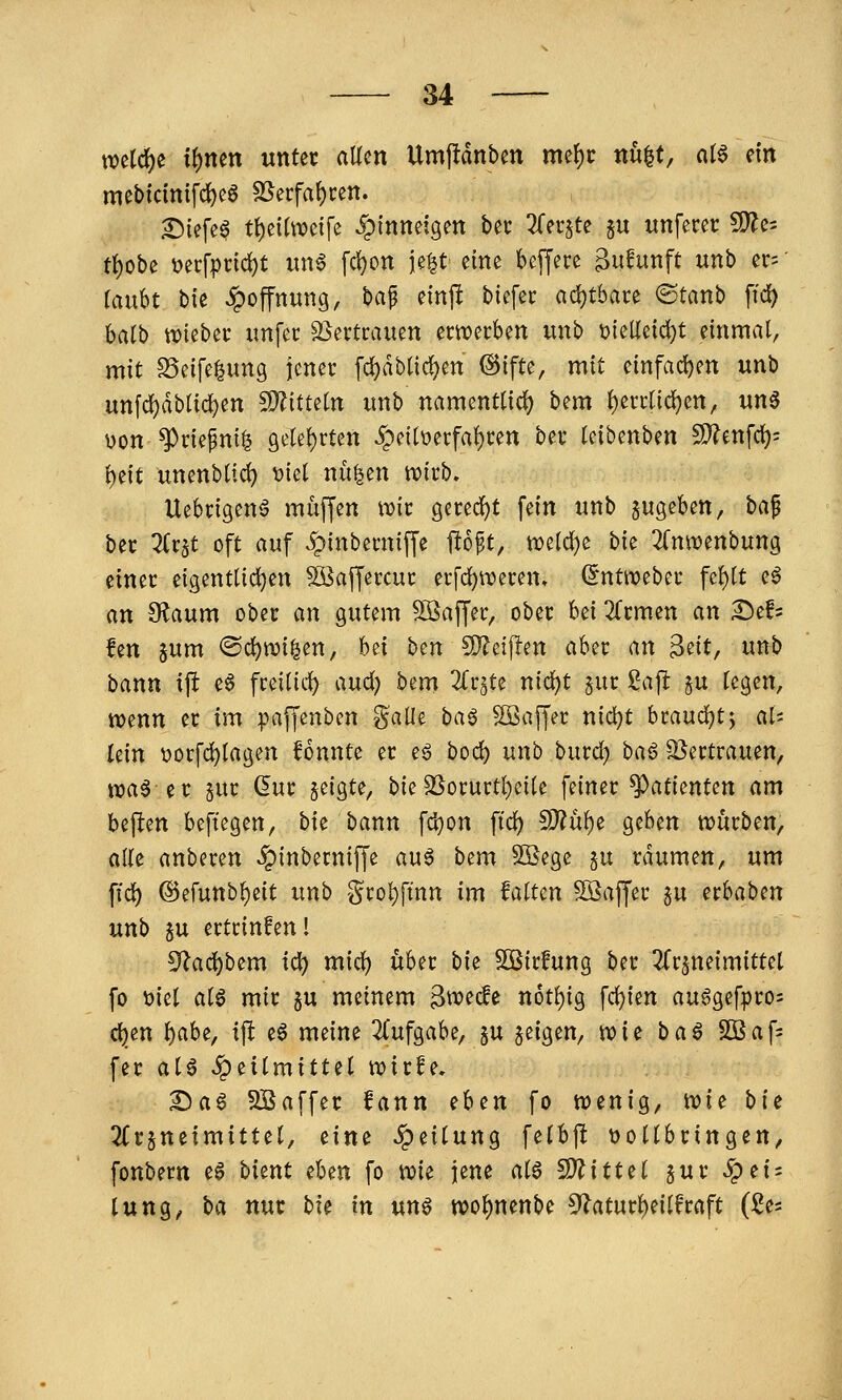 mi(i)t i^nm unter allen Umfldnben mef)c nu^t, cii^ m mebtcinifd)eg SSerfa^cen. ^lefe^ t()eitweife Jpinnefgen bec Zn^U ju unfecec CD^e^ tt)obe t?erfpnd)t un6 fd)on ie|t eine beffere ^ufunft mb ec=' täubt bie Hoffnung, t>a^ einjl biefec ad)tbare ©tanb ftd) baib wieber unfec SSevtcauen erwerben unb t)ieUeid)t einmal, mit SSeifelung jener fd^dblic!)en @ifte, mit einfad)en unb un[cl)dblicl)en ^ituln unb namentlicl) bem ^errtidjen, un6 üon ^riepni^ 9elel)rten ^peilt)erfal)ren ber leibenben SD'^enfd): l)eit unenbltc^ \jiel nü^en n)irb. Uebrigenö muffen wir Qm6:)t fein unb pgeben, bap ber ^Crjt oft auf 5pinberniffe Ho^t, midjt hk 2(nwenbung einer eigentlichen ^affercur erfd)n)eren. (Jntiveber fcl)lt eö an Sf^aum ober an gutem SSaffer, ober Ui Ktrmn an ^ch !en sum ©djwi^en, bei ben S^^eiflen aber an ^dt, unb bann ift e6 freilid^ and) bem 2(r§te nic^t §ur ßap §u legen, tvenn er im paffenben ?^alle ba^ Gaffer nic^t htandjt^y aU (ein t)orfd)lagen fonnte er e6 bod) unb burd) ba6 2}ertrauen, wa^ er gur (5ur geigte, bieSSorurtl)eile feiner Patienten am beften beftegen, hu bann fc^on ftc^ 97lüi)^ geben würben, alle anberen ^inberniffe auö bem SBegc §u räumen, um fid) ®efunbl)e{t unb '§rol}fmn im falten 5ßaffer ju erbaben unb SU ertrinfen! 5^ad)bem i(i) mid^ über bie SOBirfung ber ^Trjneimittel fo \)iel al^ mir §u meinem ^wede n6tl)ig fcl)ien au6gef|)ro= d^en i)aht, ift e6 meine 2(ufgabe, §u geigen, wie baö 5öaf= fer aiß Heilmittel wirfe, 2)a6 SBaffer fann ih^n fo wenig, ^i^ bit 2Crgneimittel, tim »Teilung felbjlt vollbringen, fonbern e§ bient ^Un fo wk jene alö ^itt^i §ur 5pei; lung, ba nur bie in um wo^nenbe 5^aturl)eilfraft (ii-