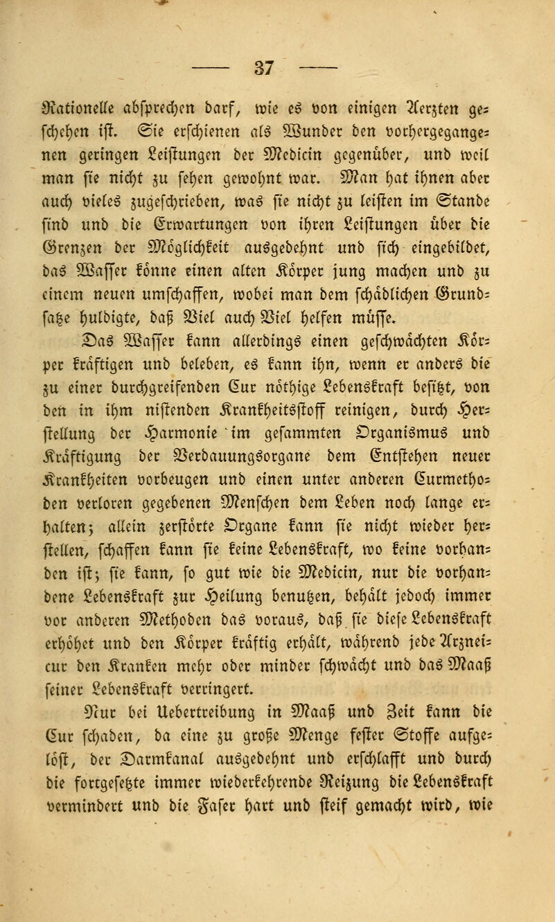 fd)c^en tp. ®ie erfd)ienen atö SSunbec ben tioc^ecgcgatiges nett germgett Seijlungen bec SD?cbictn gegenüber, unb tveit man fte ntd)t ju fe{)en getDo()nt ttjac. ^an l)at t^nen obec aud) 'oidz^ jugefdjcieben, toaß fte nic^t ju teipen im ©tanbe fmb unb t)k (5ctt)artungen t)on i^cen Seijlungen üUx tie ©renken ber ^6gnd)fett auögebel)nt unb ftc^ eingebftbet, t>n§ 5ÖSaffec fonne einen alten Äorpec jung mad)en unb §u einem neuen umfdjaffen, wobei man bem fc{)dblid)en ^cunb: fa|e ^ulbigte, ba^ 2}{et aud) ^iet {)etfen muffe. ^ag Gaffer fann allerbingg einen gefd)njdd)ten ^ors per fcdftigen unb hMixi, eg fann i^n, tt)enn er anberö bie 5u einer burd^greifenben Qixt n6tl)ige Seben6fraft befi|t, t>ott ben in i()m nij^enben ^ranf^eitöjloff reinigen, burd) ^ers jlellung ber Harmonie ^im gefammten Drgani^mu^ unb Kräftigung ber SSerbauung^organe bem Qntp^nx neuer Kranf^eiten vorbeugen unb einen unter anberen (5urmetf)05 ten Dertoren gegebenen 5D?enfc^en bem ithtn nod) lange er= l^altenj allein $erj!6rte Drgane fann fte nic^t wieber l)er= pelien, fd)affen fann fte feine Sebenöfraft, wo feine tjorban? hm tft; fte fann, fo gut wie bk 9)?ebicin, nur bk t)orl)atts bene 2eben6fraft §ur Teilung benu|en, U^ait jebod) immer V)or anbixm !l}?etl)oben ba^ t)orau^, baf fte biefe Sebenöfraft erl)6l)et unb ben Korper frdftig er^dlt, wdl)renb jebeTTrsneis cur bzn Kraitfen mcl)r ober minber \(i)\vä(i)t unb ba^ Wlaa^ feiner Seben^fraft verringert. 5^ur hü Uebertreibung in ^aa^ unb ^iit fann bie dm fd)aben, ba eine ju gro^e ?0?enge fefter (Stoffe aufge; loft, ber Sarmfanal au6gebel)nt unb erfd)lafft unb burd) bit fortgefe|te immer wieberfel)renbe O^eijung bit ßebenöfraft t)erminbert unb bit gafer f)art nnb fleif gemad^t wirb, wie