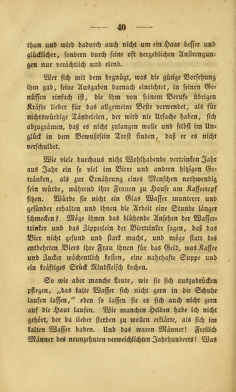 t^nn unb njicb ba^mti) aud) ntdjt um m ^aat beffec unb glüdtidjec, fonbern Ducd) feine oft i5ei:9ebtid)en 2{njlcengun= gen nur üecdd^tiid) unb elenb» SBec ftcJ) mit bem begnügt, roa^ bie gütige SSorfeI)ung i{)m gab, feine 2(u^gaben bacnad) eini:id)tet, in feinen ©e^ nuffen einfad^ ij!, hu i^m öon feinem Berufe übrigen Gräfte ikUt für bag allgemeine ^efte t)ern?enbet, aU für tt{d)t6würbige Sdnbeteien, ber witb nie Ucfac^e l)aben, ffd) abzugrämen, ha^ e^ nid)t anlangen wolle unb fetbf! im Um gtuc! in bem ^ewuptfein Srojl ftnben, ha^ er eg nic^t üecfc^ufbet. 2Bie t>iete burc^aug nid^t SKo{)t{)abenbe tjcrtrinfen S^^^c aug Sal)r m fo t)iet im §5iere unb anbern l)i|igen @e= trdnfen, ai^ pr (5rndf)rung eine6 S)?enfd)en not^tvenbig fein n)ürbe, it)dl)renb ii)re grauen §u ^aufe am ^affeetopf ft|en. Stürbe ffe ni^t ein @(a§ SBaffer munterer unb gefünbec er()a[ten unb i{)nen bie 2(rbeit dm ©tunbe Idnger fd)me(Jen? CD^oge i()nen bag btül)enbe 3(nfe{)en ber Sßaffers trinfec unb ba§ 3ipper(eitt ber SSiertrinfer fagen, ha^ ba$ S5ier nidjt gefunb unb flar! mad)t, unb möge ]tatt beg cntbe{)rten S5ierg i{)re grau i()nen für ba^ (Selb, itjag Äaffee unb 3u(fer n?6c!)entlid{) fojien, eine nal)r^afte ©uppe unb dn frdftigeg ©tü^ Stinbfleifd) fodjen. ®o tt)ic aber mand)e Seute, tuie fte ft'd) auSjubrücfen pflegen, ^M^ ^^^^e ^OSaffer ft'd) nid)t gern in hi^ <Bd)n\)e laufen laffen, eben fo laffen fte eg ft'd) aud) nid)t gern auf hiz Spant laufen. 5öie man(i)Qn SQdben l)abt id) nid)t gel)6rt, ber ba lieber flerben ju W)ollen errldrte, alg ftd^ tm Balten 5Saffer baben. Unb ba^ tioaren SD?dnner! greilid) !D?dnnec beg neutt§el)nten i)ern)etc^lic^)ten S<^l)rl)unbertg! Söag