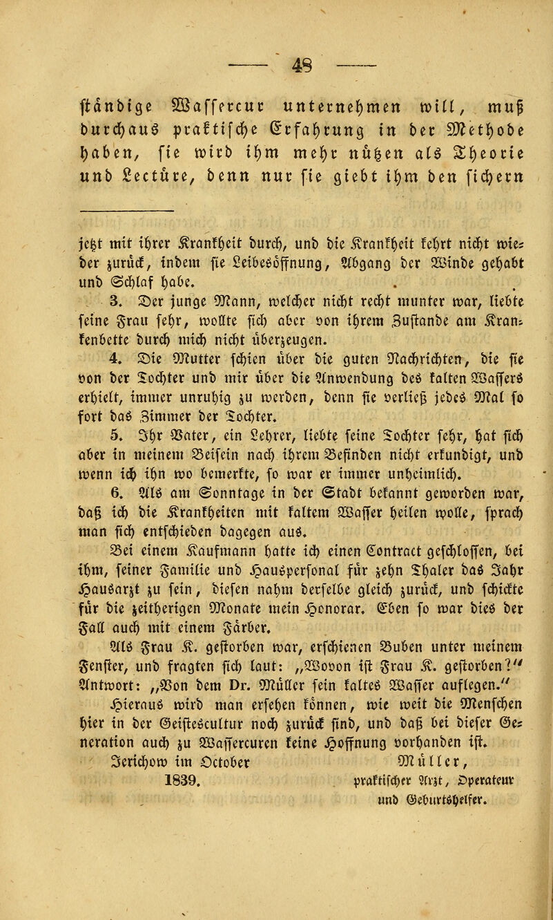 ftdnbige SßJaffercui: untet:nef)men tvtü, muf buvd)a\x§ pt:afttfd()e Scfa^tung in bec 5[^etlj)obe l)aben, fte njicb i^m me^c nu^en aU S^^eocie uttb Sectute, bcnn nur fte o^i^ht il^m ben ftd^ertt jc|t mit t^rer ^ranf^eit burc^, unb bte ^ranf^cit fel}rt nid^t wies ber jurücf, tnbem fte Seibe^offnung, ^(bgancj ber 233{nbe gel^abt unb (Scf)(af f)ü6e. 3» 2)er junge 5Q?ann, tDcld^er ntc&t red^t munter war, Hebte feine grau fe^r, wottte ftd) ober oon i§rem Buf^önbe am ^ran^ fenbette burc^ mid^ nic^t iiberjeugen. 4. S)ie 93^utter fd^ien über bie guten 9'Zad^rid)ten, bte fte öon ber S:od)ter unb mir über t)ii ^inroenbung beö fatten Söafferö erhielt, immer unruhig ju tverben, bcnn fte oerlie^ jebc^ ^ai fo fort ha^ Simmer ber Sod)ter. 5* 3^r QSater, ein Seljrer, liebte feine ^od^ter fe^r, ^at fidl) aber in meinem Seifein nac^ i^rcm Sefinben nid^t erfunbigt, unb ivenn idt> i^n wo bemerfte, fo war er immer un^cimlid^. 6» 5ili$ aiu (Sonntage in ber (Stabt befannt geworben war, t>a^ id) bie ^ranfReiten mit fattem Sßaffer Reiten wotte, fprad^ man fic^ entfd^ieben bagegen auö. 93ei einem ivaufmann f)atte id) einen dontract gef^toffen, 'bti i^m, feiner ^^amitie unb ^au^perfonat für je^n S^aler hai 3a^r ^auöarjt ju fein, biefen na^m berfelbe gteid^ jurücf, unb fd^itftc für tu seitherigen 97?onate mein Honorar, (£ben fo war tu^ ber $att auc^ mit einem Sdrber. 5(lö ^-rau ^. gefiorben war, erfd^ienen 25uben unter meinem genfter, unb fragten fid) taut: „2Öoüon tft ^rau ^. gefiorben? 5(ntwort: „9Son bem Dr. mUcx fein fatteö SÖaffer auflegen.'' jpierauö wirb man erfe^en fonnen, mt weit tu SUlenfc^en ^ier in ber ©eifteöcuttur nod^ jurüdE ftnb, unb ta^ bei biefer ©es nerotion aud) ju QBaffercuren feine Hoffnung oor^anben ijt. Seric^üw im October ODIüHer, 1839. pvafttfdKr 9[vjt, ^»peratcuv unö ©eburt^O^lfcr.