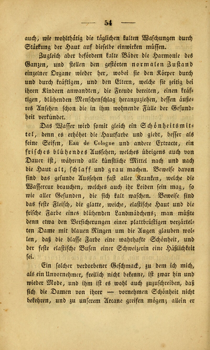 and), vok xoo^itf)atiQ bfe tag({d)en MUn 3Brtfd)ungm burd) ©tdrfuttg btv ^aut auf biefelbe einliefen muffen. 3ugleid) aber beforbecn fatte S5dbec bic Harmonie bc6 ©anjen, unb flellen ben gejlorten nocmaUn Buftanb cmjetnec £)rganc wiebec ^er, wobei fic ben Körper bmd) unb burd) frdftigen, unb bm Altern, ttjetd)e fie zeitig Ui i()ren Äinbern anwanbten, bk ^reube bereiten, einen frdfs tigen, blüf)enben SO^enf(i)enfc^Iag {)eran5U5ie{)en, beffen auf es re§ 2(nfet)en fd)on bie in i^m n)o{)nenbe Sülie ber @efunb= ^tit üerfünbet. I)aö Söaffer wirb fomit gleid) ein ® c^ 6 nf)eitern it? tet, benn eg erf)6^et bie Hautfarbe unb giebt, beffer alö feine @eifen, Eaii de Cologne unb anbere (5rtracte, ein frifc^eg btü^enbe6 2(u6feben, wetd)eS übrigenö auc^ tjon Sauer iji, wd^renb ade fünftüdje ^ittd nad) unb nad) bie ^aut alt, fd)taff unb grau mad)en. S5eweife baijon ftnb ba^ gefunbe 2(uöfe^en fajl: aller Uranien, welche bie SBaffercur braud)en, n>eld)eg aud^ ii)r Reiben fein mag, fo wie aüer ©efunben, bie ftd) fa(t n)afd)en. SSeweife ftnb ba^ fej^e gleifd), bie glatte, wnö;)t, eta|lifd)e ^aut unb bie frifd)e garbe einej^ blübenben 2anbmdbd)enöj man mupte benn ztvoa bm 33erfid)erungen einer plattbrüjligen t>a^ätUU Un Same mit blauen 9?ingen um bk 2Cugen glauben woU len, ba^ bk blaffe garbe eine wal)rl)afte <Sc^onl)eit, unb ber fefte elajlifdje S3ufen einer @d)wei§erin dm «^dflid)feit fei. din foldjer üerborbener ®efd)ma^, ju bem id) mid^, ata ein Unüornel)mer, freilid) nid)t befenne, ij! jwar l)in unb wieber S)2obe, unb i^m ijl e^ wol)l aud) ju^ufcl^reiben, bap ftd) bie Samen üon i^rer — t)ornel)men ®d)6nl)eit nid)t b^!el)ren, unb ju unferem 3(rcane greifen mögenj aMn et