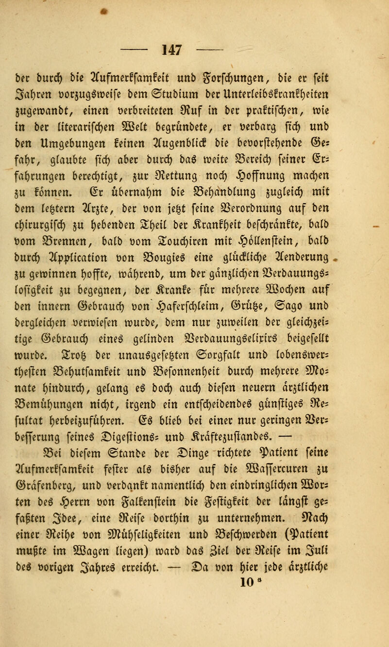 hn burc^ bfe 3fufmec!fam!ei't unb g^orfcfjungen, Me er fett ^at)cen üocjug^weife bem ®tub(um bec UnUvUih^ftanf^üUn Sugewanbt, einen t)erbreiteten 9?uf in bec praftifc{)en, wie in bec (itecanfc^en 5Bett begrünbete, er verbarg \id) unb ben Umgebungen feinen ^Tugenbtiif bk beüorpei)enbe ©e? fat)r, glaubte ffd) aber burd^ baß mitt SSereid) feiner fc fa{)rungen bered)tigt, jur 9?ettung nod^ Hoffnung madjen 5u fonnen. (5r übernahm bie S5ef)dnb(ung §ugtei(^ mit bem (entern ^Trjte, ber t>on je|t feine SSerorbnung auf bin cf)irurgifc^ ju ^ebenben S^eit ber ^ranf{)eit befdjrdnfte, balb t)om SSrennen, batb üom Souc^iren mit Rollenjlein, halb bntd) 3(ppiication üon S5ougie§ dm glüdtidje 3(enberung , §u gewinnen l)offte, wd^renb, um ber gdnjlic^en SJerbauung^s (oftgfeit ju begegnen, ber ^ranfe für me{)rere ^öoc^en auf ben innern ©ebraurf) t)on\^aferfd)te{m, @rü|e, ®ago unb bergteidjen üerwiefen würbe, bem nur juweiten ber gteid^jeis tige @ebrauc^ eineö getinben SSerbauungöeüpirö beigefeltt würbe. Sro^ ber unau^gefe^ten «Sorgfalt unb loben^wer= t{)ej!en S5e{)utfamfeit unb S5efonnen()eit bmd) me{)rere Wlo- nate ^inburd), gelang eg bod^ aud) biefen neuern ax^Üi(i)tn S5emul)ungcn nid)t, irgenb ein entfd)eibenbe6 gunpige^ fRe- \nitat {)erbei§ufu^ren. ^ö Uub bn einer nur geringen SJer^ befferung feinet ^igefliongs unb ^rdfte^uflanbeö. — S5ci biefem ®tanbe ber Singe rid)tete ^atknt feine ^Tufmerffamfeit fcfter aiß bi^l)er auf bk 5öaf[ercuren ju ©rdfenberg, unb t)erbanft namenttid) btn einbringlid)en Sßors Un beg «^errn üon galfenpein bie gepigfeit ber tdngft ge= faxten Sbee, eine 9?eife bortt)in ju unternel)men. 5lad) einer $Reil)e t>on 5D^ül)feligfeiten unb S5efd)werben (Patient mufte im Sßagen liegen) warb baß ^id ber 9Jeife im ^nü biß üorigen 2<i\)uß erreicht. — £)a üon f)ier jebe dr5tlid)e 10*