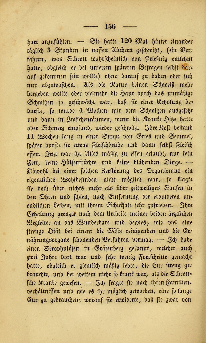 l^art att5ufu()ten. — 6ie i)atu 120 Wlai 'i)\nUt manhn tagend) 3 ©tunben in naffen S^udjerti gefd)it)i|t, (ein SSec.= faf)cen, wa^ ®d()cott nja{)i'fd)einticl) t)Ott ^ctepnil entte()nt ^atte, obglcid) ec bei unfetem fpdtecen SSefcagen fetbjl Jkic- auf gefommen fein woUte) ol)ne bacauf ju baben obec ftc^ nuc absutTDafd[)ett. 2(t6 hu ^atnt feinen @d)weif me()i: ^ergeben wollte ober 'oidrm^t W ^ant bucc^ ba^ unmäßige ©c^tvi^en fo gefd)tt)dd)t n)ac, baf fie einec (5i:t)otung be^ bucfte, fo wucbe 4 505od()en mit bem ®d)W{|en auögefe|t uttb bann in 3ttJifrf)encdumen, tijenn bte ^canfe §t|e ^atte ober <S(i)mecj empfanb, njiebec gefd)nji|t. S^ce^oji bepanb 11 5Ö0(i)en lang in einer ®uppe üon ©rieö unb hemmet, fpdtec bucfte fte ^ttoa$ g(eifd)bi:ü()e unb bann fetbft S^eifd) effen. 3^t tvar i{)c 2(((e6 mdpig §u effen erlaubt, nur hin %itt, feine ^ulfenfrud)te unb feine bld^enben Dinge. ■— £)bnjo^t hti einer folc^en B^tpotung \>z^ iDrganiömuä ein eigentti(j()eö 5öol)lbeftnben nid)t moglirf) njar, fo flagte fte bod^ über nicl)tö mel)r alö über zeitweilige^ ©aufen in btn O^un unb festen, na^ (Entfernung ber erbulbeten nn- cnblic^en Seiben, mit il)rem ®d)icffale fe^r jufrieben. S^re ßrl)altung grenzt/ nac^ bem Urtl)eile meiner beiben dr5tlicl)en ^Begleiter an ha^ SBunberbare unb hmit^^ wie t>iel ^im jlrenge ^iät h^i einem bie <Sdfte reinigenben unb bi^ dt- ttd^rung^organe fcl)onenben SSerfal)ren t)ermag, — ^(i) f)aU timn ©frop^ulofen in ©rdfenberg gefannt, welcher auc^ SWei Sal)re bort war unb fel)r wenig gortfc^ritte gemad()t f)atu, obgleid^ er jiemlicl) mdpig lebte, bi^ dut fireng ges Brauchte, unb hü weitem nic^t fo franf war, al| bii: ®d)rott= fc^e ^ranfe gewefen. — ^d) fragte fte nacl) tl)cen gamilien= t)erl)dltniffen unb \m e§ i^r mogtid^ geworben, tim fo lange (5ur ju gebrauchten; worauf fte erwiberte, ba^ fte jwar t>on