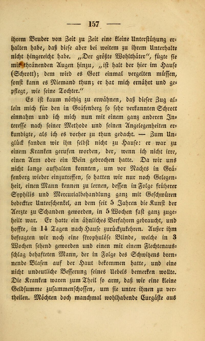 if)vtm SSruber t)on 3t^it §u Seit eine tUim Untecpu^ung crs l)atUn f)ah^f ba^ biefe aber bei weitem ju i{)cem Unterf)arte nid)t ^ingeceid^t ^aU, „£)ec gcopte $Ko{)tt()dtec'', fugte fte mi^()t:dnenben ZuQtn I)insu, „ift l)ait bec I)iec im Jpaufe (@c^cott)3 bem wirb eö ©Ott dnmat uergetten muffen, fonft fann e§ 5^iemanb tl)\xn*y er f)at mid) ernd^ct unb ges pflegt, ttjie feine Sod^tec/' (5ö ift faum not^ig §u en\?df)nett, baf biefec 3u9 «1= tein midS) föc ben in ©rdfenbecg fo fef)c t)erfannten ©c^cott elnnal)m unb idi) midj) nun mit einem ganj anbeten ^n« tereffe nad^ feinet 5i}?etf)obe unb feinen 2(nge(egen()eiten er* funbigte, aH iö;) e6 t>oc()ec ^u tf)un gebadet» — 3nm Uns gtücf fanben tvic i^n fetbft nid)t ju ^aufe: er wat ju einem ^canfen gecufen werben, bec, wenn id^ nid)t irre, einen ^fcm obec ^in S5em gebt:od)en {)atte, £)a wie un6 ttid()t lange aufhatten fonnten, um t)oc 5^ad^t6 in ®rd= fenbecg wkbtt einjutcefen, fo i)atUn wir nur noc^ @e(egens i^eit, ^imn fSTann kennen §u tecnen, beffen in gofge fru^erec ®r)pf)iti6 unb 5l}?ei;cunat6ef)anbtung ganj mit @efd)wurett bebecftec Untecfdjenfet, an bem feit 5 S«f)c^n bk Äunft bec ^(erjte §u <Sd)anben geworben, in 5 5Boc{)en fap ganj juges l^eitt war, ^r f)atti tin df)ntid^e^ 25erfaf)ren ge6raudf)t, unb {)offte, in 14 Sagen nad) Jpaufe jurucfjufe^ren. 2Cuper i^m befragten wir nodj) eine ffrop^utofe S3({nbe, tozid)^ in 3 SBoc^en fe{)enb geworben unb einen mit einem §led)tenau65 fd)lag behafteten 9J?ann, ber in gofge beö @d)wi^eng brens nenbe SStafen auf ber ^aut befommen f)atu^ unb eine md)t unbeutlid^e S3efferung feineö Uebet^ bemerfen wollte» ^ie Traufen waren ^um Z^til fo arm, ba^ wir eine fleine ©elbfumme ^ufammenfdj)offen, um fte unter i\)mn ju mv- tl)eilen. 5!}?6df)ten bocl) mancl)ma( wo^ll)abenbe (Surgdfle aus