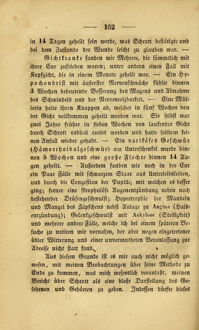 182 —- in 14 Magert 9ef)eitt fein werbe, iraö ®d)rott bejldtigte imb bei bem ^ujlanbe bec Sßunbe (eic^t ju gfauben war. — ®id)tfranfe fanben wir ^Jl}?e{)rere, bie fdmmUid) mit xi)tn (5ur aufrieben waren ♦, unter anbern einen gall mit Äopfgici)t, hu in einem S)^onate gei)ei(t war. — ^in ^r)' pod)onbrijl mit du^erjler 5'lert>enfd)wdd)e füf)tte binnen 3 SBod)en bebeutenbe SSefJerung beg ?[)^agen6 unb 2(bna^me be6 @d)Winbetö unb ber Üleroenreijbarfeit. — (^im WlnU Utin i)o(te i^tm knappen ah, weU1)er in fünf 3öod[)en t»on ber @id)t t)o(lfommen ge()ei(t worben war. ©ie fetbfl war i\mi Sa^re früi)er in fteben 5öod)en üon Taufenber ®id)t burd) ®d)rott rabicat curirt worben unb ^atu feitbem fei^ nen^Cnfad wieber ge()abt. — (5in üarifofeö ©efdjwür (^dmorr{)oiba(gefd)Wur) am Unterfc^enfet würbe bin= nen 5 50Bod)en unb eine grope ^l(d)tt binnen 14 Sa^ gen gei)eilt. — 2(uperbem fanben wir nod) in ber dur ein ^aar gdlfe mit fc^warjem @taar auö Unter(eib6Uiben, unb burd) bk dongeflion ber Pupille, mit tüddotn eö beffer ging*, ferner dm ffropf)ut6fe ^Tugenentjünbung neben nod) bej^e{)enber £)rüfengefd)wutp; ^ppertropl)ie ber 5D?anbetn unb S)?anget beö 3dpfd)enö nebjl 2Cniage §u Angina (jpatö= entjunbung); @etenf*gefd)wuljl mit Ankylose (©teifigfeit) unb mel()rere anbere Sdlle, wetc^e iä) hd einem fpdteren S5e= fud^e ^u notiren mir t)orna{)m, ber aber wegen eingetretener übler ^Bitterung unb einer unt)ermuti)eten S5eranlaffung ^ur 2Cbreife nic^t ^att fanb., « 2ru6 biefem (I5runbe ijl e^ mir auc^ nic^t mogtic^ ges wefen, mit meinen SSeobad^tungen über feine 5D?eti)obe ju ^nbe §u fommen, tüa^ mid) wefenttid) üeranfaft, meinen S5erid)t über <Sd)rott alö eine blofe £)arjlteliung be6 ©es fe{)enen unb @ei)6rtett ^u geben. ^Snbejfen bürfte biefeö