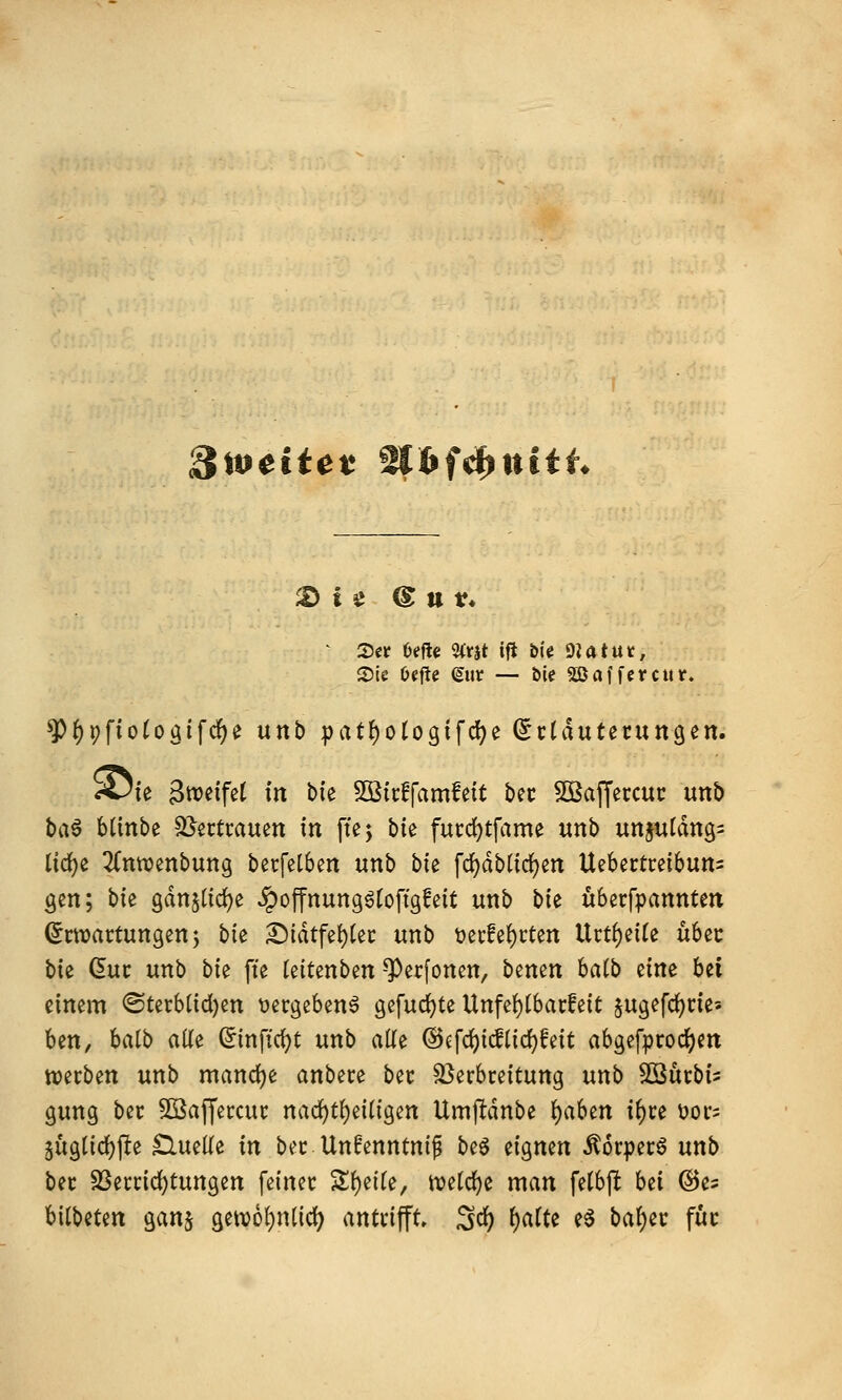 3it>eitet nhf^ttiiL ^ 55er Oeftc %xit ift bie matut, 55le Ocfte gut — bie SäJnffctcut. ^f)pfiotogifcf)e unb pat^ologifd^e (^ctduterungen. A3fe SttJ^tfet in bie Sßicffamfeit bec Sßaffeccui: unb ba6 Minbe SJertrauen in fte; ^k fucd)tfame unb unjutang^ lic^e ^(nwenbung berfelben unb bie fc^dblirfjen Uebectcetbuns gen; bte gdnjtic^e ^offnungötoftgfett unb bie überfpannten (Erwartungen 5 bk £)idtfei)ter unb t)er!e!)rten Urt^eife übec bk (5uc unb bk fte (eitenben ^erfonen, benen halb eine bei einem ©terbüdjen »ergebend gefud)te Unfef)t6arfeit jugefd^rie« ben, batb all^ ^inftc^t unb aüe ©cfc^idtidjfeit abgefproc^en werben unb mandje anbere ber Verbreitung unb 5Surbi? gung ber Söajjercur nad)t()eiligen Umjldnbe );)ahtn tf)re üor^ 5ugtid)f!e £luelie in ber Un^enntnif beö eignen ^orperö unb ber SSerric{)tungen feiner Si)eife, n)e(d)e man felbjlt bei @es bilbeten ganj gew6f)n(idf) antrifft» Sd^ f)aUe e6 bat)er für