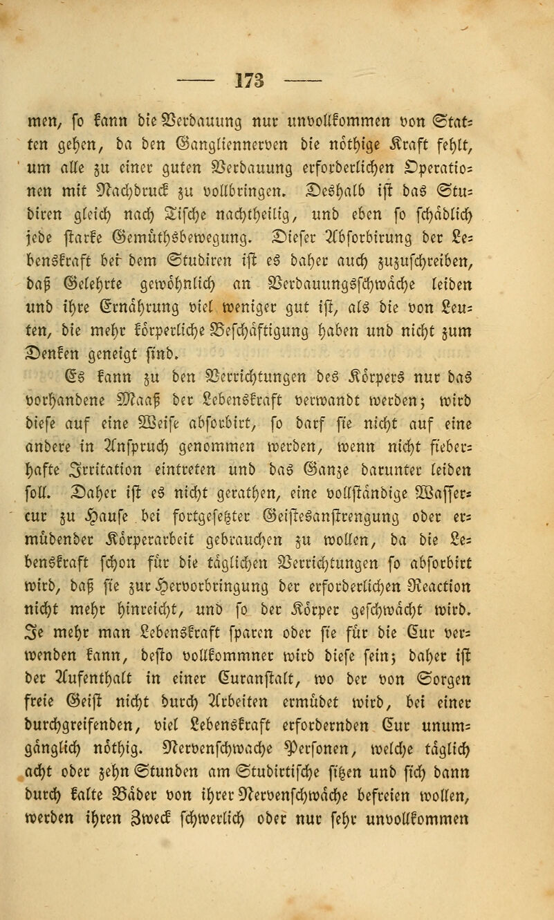 men, fo fatin bte SSecbauung nur unt)oIl!ommcn t)on ^taU tm 9ef)cn, l)a ben ©angücnnerücn bk n6t{)ige Äraft fef)[t, um alle §u ctnec guten SSecbauung eifoi:berüd)en £)perat{os nen mit !)f?ad)bcuc! ju DoHbcingen» £)e6{)alb ift baS ©tu= biren gfeid^ nad) 2;ifd)e nad}tf)eilig, unb eben fo fc()dblicf^ jebe flarfe ©emüt^ebewegung. £)iefer 2(6[orbtrung bec Se^ ben^fcaft ber bem @tub.fren ift e6 haf)^t and) jU5ufd)cei6en, ta^ ©ete^rte geit)6f)nt{^ «n SSerbauimg6fcl)n)dd()e (etben unb tf)re ^rnd^rung t)tet ttjenigec gut tjl, alg bie t)on £eu= ten, bfe mef)r lorpertfd^e S5efd)dfttgung t)aUn unb nic^t jum ^enfen geneigt fmb» ©6 fann §u ben SSemc^tungen beg Äorpec^ nur ba$ t)orf)anbene fD^aaf ber Seben^fraft t)ern)anbt tuecben; n)irb biefe auf eine SBeife abfoubict, fo barf fte nicl^t auf nm anbete in ^Tnfpcucf) genommen tTi)erben, n?enn nidjt ftebei-s I)afte Irritation eintreten unb baß @anje barunter (eiben foK. X)ai)it ift e§ nid}t geratf)en, eine t)oI{pdnbige 5[Baffers cur 5u .<paufe bei fortgefe^ter ©eijleaanjlrengung ober ers mübenber Förderarbeit gebraudjen §u wollen, ba bk 2es ben^fraft fi^on für hk tdg(id)en Slerri^tungen fo abforbirt n)irb, ba^ fte §ur ^er\3orbringung ber erforberlid)en 9?eactiott nid^t mel)r l)inreid)t, unb fo ber Körper gefd)tt)dcl)t njirb, 3e mel)r man 2eben§!raft fparen ober fte für bk (5ur t>ers wenben fann, befio tJoUfommner wirb biefe fein5 bal)er ift ber 2rufentl)alt in einer duranflalt, wo ber t)on <Sorgett freie ©eijlt nid^t burd^ 2(rbeiten ermübet wirb, Ui einet burdjgreifenben, t)iel Sebengfraft erforbernben ßur unum^ gdnglic^ n6tl)ig. 5^ert)enfd)wad[}e ^erfonen, we(d;e tdglicf) a(i)t ober §el)n ®tunben am «Stubirtifdje fi^en unb ftd; bann burd) falte SSdber t>ott il}rer 9^er\)enfd{)wdd{)e befreien wollen, werben i\)un gweif fd)werlid) ober nur fel)r unüoUfommen