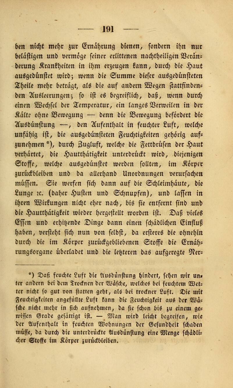 Un tt{df)t nicf)r jut (5rnaf)rung bienen, fonbecn if)n ttuc betdjligcn unb üermoge feiner edtttenen nad)tf)eiligen SSerdn^ berung ^ranft)eiten in i{)m erzeugen fann, burc^ bie ^aut auägebunjiet wirb; wenn bk <Summe btefec au^gebünpeten Sf)eile me^r betragt, alö bie auf anbern Söegen ftattfinben^ ben ^Tuöfeerungenj fo ifl eö begreiflid^, ha^, wenn burd) einen 5ßed}fel ber Sem|}eratur, ein tangeö OSerweifen in bec Ädite o()ne S5enjegung — benn bU SSewegung beforbert bk 2fu6bunftung —, ben 2fiifentf)alt in feud)ter £uft, tt?e(rf)e unfdt){g \\l, bii auögebünjleten geuc^tigfeiten gehörig aufs june^men *), bmd) Sug^nft, n?e(d)e bie ?^ettbrüfen ber ^aut Ver{)drtet, bit ^a\ittl)ätiQhit unterbrudt wirb, biejenigen ©toffe, welche au^gebünj^et werben follten, im Körper jurücfbteiben unb ba aüerijanb Unorbnungen üerurfad)ett muffen. @ie werfen ftrf) bann auf bii @c^letm()dute, bi^ 2unge IC, (ba()er Spu^tm unb ®d)nupfen), unb (äffen in ii)tm 5Sir!ungen nicl)t e()er nad), bi^ fie entfernt ftnb unb bie ^autt^aü^hit wieber ^erge|!ellt worben i% Da^ mU^ ©ffen unb er^i^enbe Dinge bann einen fd)dblid)en (^influf l)aben, t)erjlet)t ft'cf) nun tjon felbp, ba erflere6 bie oi)m'i)in burd) bie im Körper jurüdgebliebenen Stoffe bie (Jrnd^i rungöorgane übertabet unb bie te|teren ba^ aufgeregte ^^^er^ *) S^Q^ fcud)te £uft btc 9iuöbünfiun§) ^inbert, fe^cn n?tr un* tcr anbern bei bcm 5rocfnen ber Q2Bdfd)e, ttJeldicö bei feucbtem QBets ter ntd)t fo gut oon ftatren gebt, oU bei trccfncr Suft. ^ic mit gfud)tigfdren angefüate Üuft fann bte gcucbtigfett quo ber ^ac fd)e nid)t uiebr in ftd) oufnebmen, bo fie fd)cn biö ju einem ges ttjtffen ©rabe gefdtttgt ift. --_ 93uin wirb Idd)t begreifen, tvic ber 5lufentbcilt in feuchten 2ßobnungen ber ©efunbbeit fiaben muffe, bo burd) bie unterbrücfte ?fuöbünfiung eine «Beenge \d)aUii ä)et @totfe im Körper jurüdWeiben,