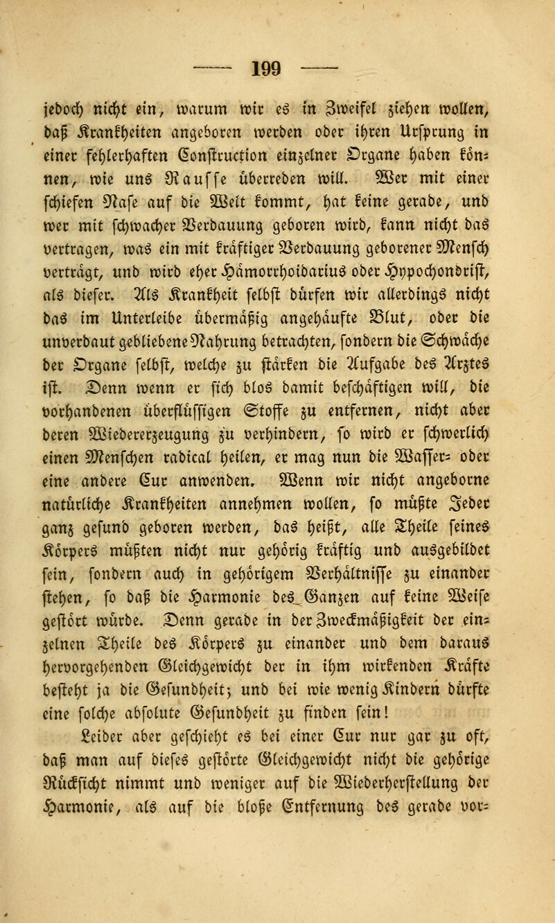 jebodi) nic^t dn, ivarum tt?tr e6 m Bw^if^t §te^en wollen, bap ^ranf^etten angeboren werben ober \i)un Urfpcung in einer fe1)(er^aftcn (5onpruction einzelner Drgane i)ahsn fom nen, wie un6 S^auffe überreben wilf. 3öer mit einer fd^iefen ^a\^ auf bk Söelt Jommt, ^at feine gerabe, unb wer mit fd)waci)er SSerbauung geboren wirb, fann nic^t ba§ vertragen, toa^ zin mit frdftiger ^erbauung geborener SD^enfd^ ^jertrdgt, unb wirb ef)er «^dmorrf)oibariuö ober ^t)pod)onbrijl, alß biefer. Zi$ Äranfl)eit fetbp burfen wir allerbingö nic^t t>a^ im Unterleibe übermäßig angel)dufte ^int^ ober bU unverbaut gebliebene5'Zal)rung betrad)ten, fonbern bk <©rf)wdcl)e ber Organe felbft, weld^e ju #drfen bk 2(ufgabe btß 2(r§te6 ijl» ^enn wenn er ffd) bloö bamit befdjdftigen will, bk t)or§anbenen überflufftgen ©toffe §u entfernen, nic^t ahit beren ^ßiebererjeugung ju V)erl)inbern, fo wirb er fd)werlicl^ einen 5D?enfd)en rabical l)eilen, er mag nun bk SBaffer^ ober eine anbere (5ur anwenben. Sßenn wir md)t angeborne natürlidje ^ranfl)eiten annehmen wollen, fo mupte S^bec ganj gefunb geboren werben, baß l)eipt, alle Sl)eile feinet ^orperö müften nicl)t nur gel)6r{g frdftig unb au^gebilbet fein, fonbern aud) in gel)6rigem SSerl)dltniffe 5U einanber tiel)en, fo baf bie Harmonie beö^^anjen auf feine Söeife gej!6rt würbe, I^enn gerabe in ber^weted^igfeit ber dm §elnen Sl)eile beö Äorperö 5U einanber unb bem barauö l)enjorgel)enben ©leic^gewid^t ber in il)m wirfenben ^rdfte beftel)t ja bk @erunbl)eit3 unb hii mt wenig ^inberti bürfte eine fold)e abfolute ©efunbl)eit §u finben fein! Leiber aber gefc^iel)t eö hii einer dur nur gar $u oft, ba^ man auf biefe^ geporte (S5leid)gewid)t nic^t bk gel)6rige S^ücfftc^t nimmt unb weniger auf bie 5ßieberl)erftellung ber Harmonie, aU auf bie blofe Entfernung be6 gerabe uor=