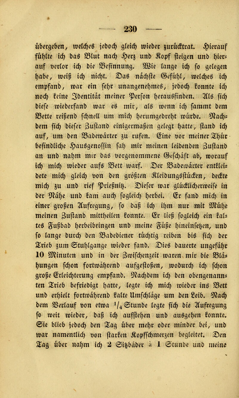 übergeben, welches jebocl^ gfcici) wtebec jucudtrat hierauf fut)tte id) ha^ S3tut nad) ^ecj unb ^opf j^eigen unb ^tec^ auf t)er(oi: td) bk S3eftnnung. 5ßie tange ic^ fo gelegen t)abe, weip ic^ md)t ^aö ndd)fite @efü()t, wetd^eö id) empfanb, war ein fe()r unangenel)meä, jebod) fonnte ic^ nod) feine ^Sbentitdt meiner ^ecfon ()erau6finben. 2((ö ftc^ biefe ttjiebecfanb voat eö mic, aiß wenn id) fammt bem SSette cei^enb fd)nell um mid) ^erumgebcei)t tDÜrbe. 5f?ac^5 bem ftc^ biefec ^uf^anb einigermaßen gelegt ^attz, jlfcanb iö) auf, um ben SSabewdrter ju rufen, dine oor meiner Sl)uc beftnblid)e ^auögenofftn \a\) mir meinen leibenben 3njlanb an unb na^m mir ba^ vorgenommene ©efc^dft ab, worauf ic^ mid) wieber aufö ^^tt warf. Der SSabewdrter entfleis bitt mid) gleid) t)on ben größten Äleibungöjlücfen, becfte mid) ju unb rief ^rießni|. Diefer war glüc!lid)erweife in ber ^äi)t unb fam auc^ fogleid) l)erbei. (5r fanb mid) in einer großen 2(ufregung, fo ha^ id) i\)m nur mit 9Äül)e meinen 3uj^«nb mittl)eilen fonnte. ^r ließ fogleic^ ein UU te0 ^ußbab l)etbeibringen unb meine §üße l)ineinfe^en, unb fo lange burc^ ben SSabebiener tüchtig reiben hi€ ftd) ber Srieb jum @tul)lgange wieber fanb. Dieö bauerte ungefdl)t: 10 ÜOiinuten unb in ber Bn?ifd)en5eit waren mir bie 93lds ()ungen fd)on fortwdl)renb aufgeftoßen, woburd) id) \d)on große ^rleid)terung empfanb. ^i^ac^bem id) ben obengenannt Un Srieb befriebigt l)atte, legte id) mid) wieber inö S5ett unb erl)ielt fortwdl)renb falte Umfd)ldge um ben 2iib. ^ad) bem SSerlauf t)on etwa ^/4@tunbe legte fid) bie 3{ufregung fo mit wieber, baß id) auffielen nnb au§gel)en fonnte» (Bit blieb jebod) ben Sag über mel)r ober minber bei, unb war namenttid) t)on parfen Äopffd)mer5en begleitet, Den S^ag über nal)m id) 2 @i|bdber a 1 (Stunbe unb meine