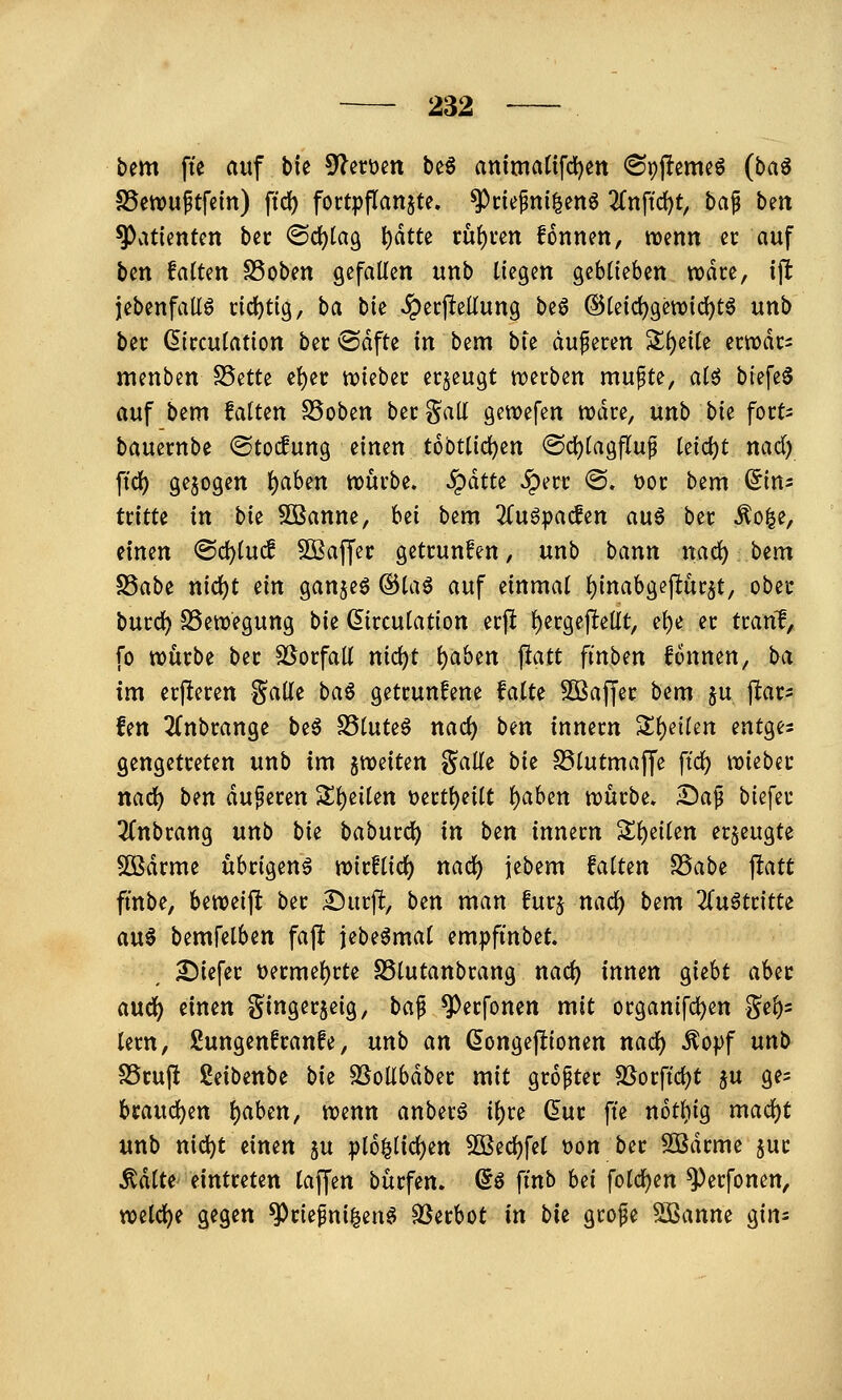 bem fte auf bk 9lett)en beö anima(tfd)en <8pjlemeö (ba^ S5etDuftfcin) ftd) fortpflanzte, ^nefni^en^ 2fnftd)t, ba^ ben Patienten bec @d)ta9 l)dtte tu()i*en fonnen, tioenn er auf ben faxten SSoben gefallen unb liegen geblieben wdce, ijlt jebenfaUö tid^tig, ba bit ^erjlellung beö ©leidjgewic^t^ unb bec (5irculation bec ®dfte in bem bie aufecen Sll)eile ectt)dr= menben S5ette el)ec tviebec erjeugt Wixbm mufte, al6 biefe^ auf bzm falten SSoben becgall gewefen rodre, unb bie fort- bauernbe ©tocfung einen tobtlic^en @cl)lag|Tup kid)t md) ftd^ gebogen l)aben wmba, §dtte ^ecc <S. t>oi; bem ^in^ tcitte in bk SOBanne, hzi bem ^u^pacfen auö bet ^o^e, einen <Scl)luc! 5[ßaffer getrunken, unb bann naö:) btm S3abe nicl)t ein gan§eö ®la6 auf einmal l)inabgejlui;5t, obec bucc^ SSewegung bie Girculation ecji l)ergef!ellt, el)e ec tcani, fo würbe bec SSorfall nid)t l)aben jiatt ft'nben fonnen, ba im erjleren Salle ba^ getcunfene falte SOBaffer bem ju pac^ fett 3lnbrange be^ SSluteö nad) bm Innern ^^dkn entges gengetreten unb im stueiten %ciU^ bk SSlutmaffe ftd) it)iebec nad) ben auf eren '£t)tikn \)ertl)eilt l)aben njürbe. 2)af biefer 3(nbrang nnb bk baburcl) in b^n innern Sl)eilen erzeugte SÖSdrme übrigen^ roirflid) nacl) jebem falten ^abt flatt fmbe, beweifl ber ^i\t% ben man furj nad) bem 3(uötritte au0 bemfelben faft jebe^mat em|)fmbet. 25iefer t)ermel)rte SSlutanbrang nac^ innen giebt aber arni) einen t^ingerjeig, baf ^erfonen mit organifc^en ge^s lern, gungenfranfe, unb an ^ongeftionen nad) ^of)f unb SScuft ßeibenbe bie SSollbdber mit grofter 5ßorftd)t ju ge^ Uax\d)in l)aben, tt?enn anberö il)re dnt fte not^ig macl)t unb nic^t einen ju plo^lic^en 50Bec^fel t)on ber 5Bdrme jur Ädlte' eintreten laffen bürfen. So finb bei fold^en ^erfonen, wüd)i gegen ^riefni^enö SSerbot in bit grofe Sßanne gin^
