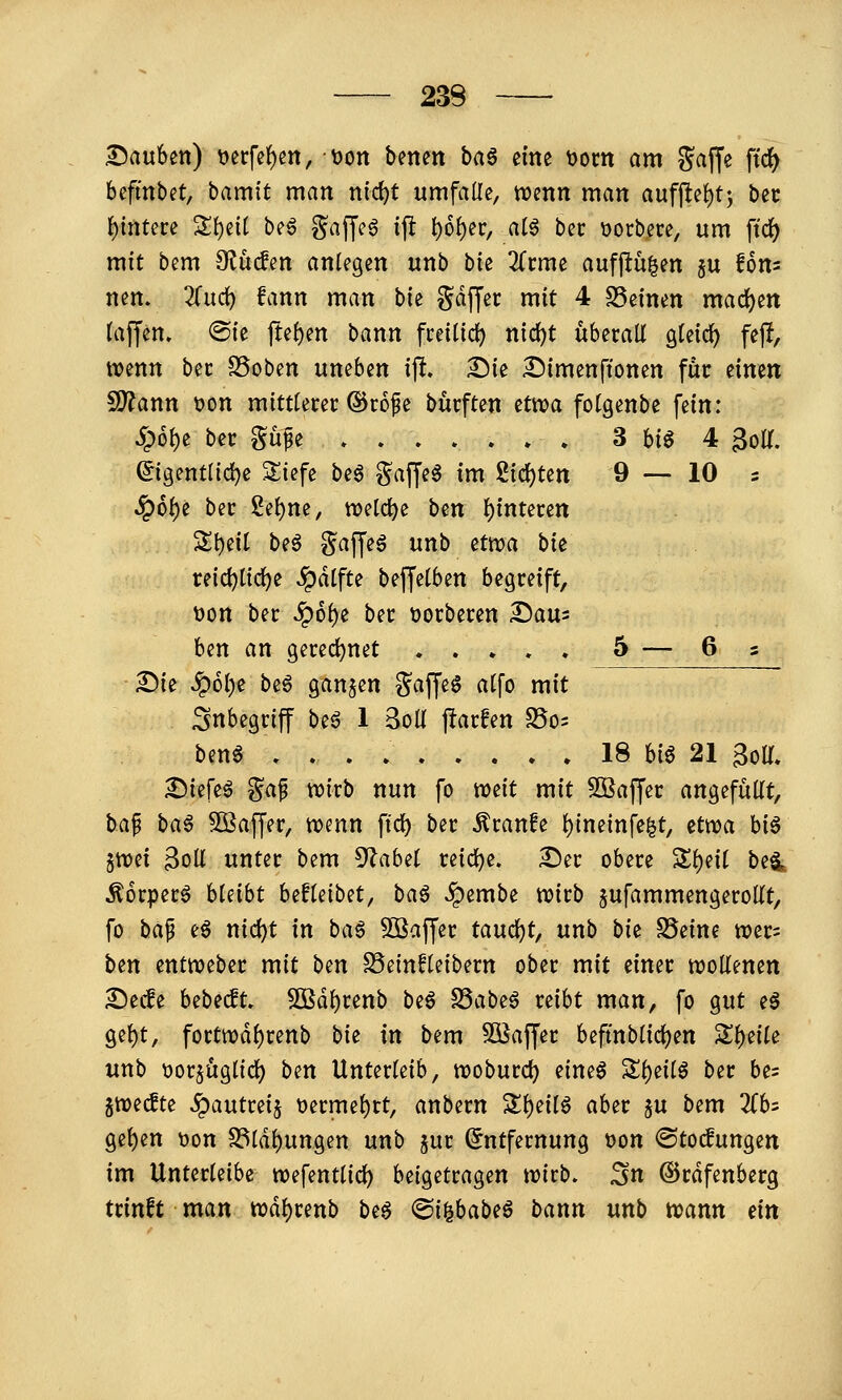 3^auben) t>erfe^m, oon benen ba^ eine oom am 5?affe \i<i) befittbet, bamit man nid)t umfalle, wenn man aufjlel)!^ bet ]j)intere St)eit be6 ^^affeg ip t)6l)er, atö bec ))orb,ece, um ftdf) mit bem Olü^en anlegen unb bk Kvmt aufjtü|en ju Um nen. 2fud) fann man bie Sdjjec mit 4 S5einen maci)en (äffen. ®ie fte{)en bann freiüci) n{d)t überall gteic^ fejl, wenn ber SSoben uneben ift. ^ie Simenftonen für iimn Wlaxin t)on mittlerer ©rofe burften tt):oa folgenbe fein: Sp6\)t ber Sü^e 3 big 4 golT. ©gentlidje 3;iefe beg gaffeg im gid)ten 9—10 s ^6l)e ber gel)ne, welche ben l)interett Sl)eil beö ?^af[eö unb etwa bie reic^lic^e ^dlfte beffelben begreift, t)on ber ^6l)e ber t)orberen ^au^ ben an gered)net 5 — 6 s £)ie ^6l>e be§ ganzen gaffeö alfo mit Inbegriff beö 1 3oü ftarfen SSo^ beng 18 big 21 BolT. ^iefeg ga^ wirb nun fo weit mit SSaffer angefüllt, bap bag Söaffer, wenn ffd) ber Äranfe l)ineinfe^t, etwa big 5Wci 3oll unter bem 5^abel reidje. :©er obere S^eil bei ^orperg bleibt befleibet, ba^ ^embe wirb jufammengeroUt, fo ba^ eg ntd)t in bag Sßaffer tan(i)t, unb bk SSeine wer= ben entweber mit ben ^einfkibnn ober mit einer wollenen Secfe bebecft. SBd^renb b^^ S3abeg reibt man, fo gut eg gel)t, fortwdl)renb bie in bem Söaffer beftnblicl)en Zi)^ik unb üorjüglid) ben Unterleib, woburd) eineg Sl)eilg ber be= gwecfte S^autui^ t)ermel)rt, anbern Sl)eilg aber ju bem 2(b= gel)en tjon S3ldl)ungen unb jur Entfernung t)on ©to^ungen im Unterleibe wefentlic^ beigetragen wirb, ^n ©rdfenberg trinft man wdl)renb bi^ (Bi^bab^ß bann unb wann m