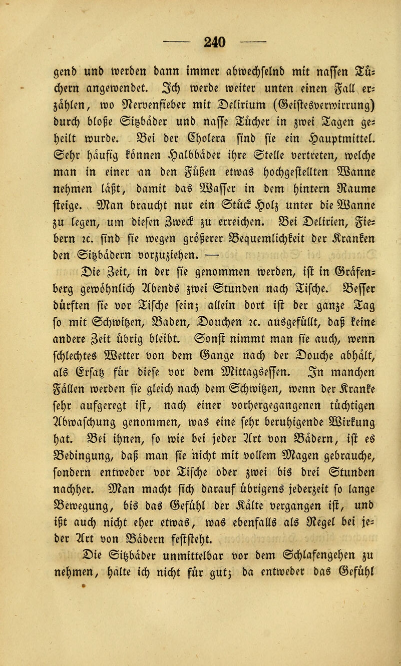 genb unb mtbm bann immer a6n)ed)felnb mit naffen ^ü- d^ern angewenbct. S*^ ti?ftbe weiter unten einen ?^ali er= iä\)kn, wo 5^ecüenfteber mit 2!)en'r(um (®e{j^egt>erwirrung) burd) btofe ©i^bdber unb naffe Sudler in jwei Svigen ges t)eitt würbe. S5ei ber ^^olera ftnb fte m JpauptmitteC. @ef)r f)dufig fonnen Jpalbbdber i{)re ®teUe vertreten, weld^e man in einer an ben ?^ü§en etn?a6 {)ocl^gejIeUten 5öanne Jiei)men Idpt, bamit ba^ Sßaffer in bem I)intern 9?aumc jleige. S)?an braudjt nur ein <Bt\xä ^oi^ unter bk 5öanne 5U regen, um biefen 3wec£ $u erreid)en. S5ei Delirien, gies bem 2C. ftnb fte wegen groperer SSequemüc^feit ber Traufen ben ©igbdbern x>ct^nik^m. — £)ie ^iit, in ber fte genommen werben, ijl in @rdfen= berg gewo^niic^ Zbmb^ ^mi ©tunben nact) Slifci^e. SSeffer burften fte »or 2^ifd)e fein5 allein bort ift ber ganje Sag fo mit @cl)wi|en, SSaben, £)oud)en 2c. aufgefüllt, ba^ feine anbete Beit übrig hUihU ®onfl nimmt man fte aud)^ wenn fcl)lecl^te§ fetter t)on bem ©ange nacl) ber 2)oucl)e abl)dlt, al6 (5rfa^ für biefe t)or bem fD^ittagöeffen. ;5n mancl)en gdllen werben fte gleid) nad) bem ©c^wi^en, wenn ber Äranfe fel)r aufgeregt ijl:, nad) einer t)or{)ergcgangenen tüd)tigen 2Cbwafd)ung genommen, wa^ nm fel)r berul){genbe Söirfung f)at. S5ei il)nen, fo wie bn jeber ^Trt t?on SSdbern, ijl eö SSebingung, bap man fte hi(i)t mit t>ollem S^agen gebraud^e, fonbern entweber üor Sifd)e ober ^mi U^ brei (Stunben tia(^l)er. CD^an mad)t ftd) barauf übrigen^ ieberjeit fo lange SS'ewegung, biö baö ®eful)t ber ^dlte t>ergangen ijl, nnb i^t auc^ nid)t e^er etwaö, wa^ ebenfalls al^ Siegel bei je^ ber Zu 'oon SSdbern fejljlel)t. ^ie @i|bdber unmittelbar t)or bem ®d)lafengel)en ju nel)men, ^alte id) nic^t für gutj ta mtmbn baß ®efttl)(