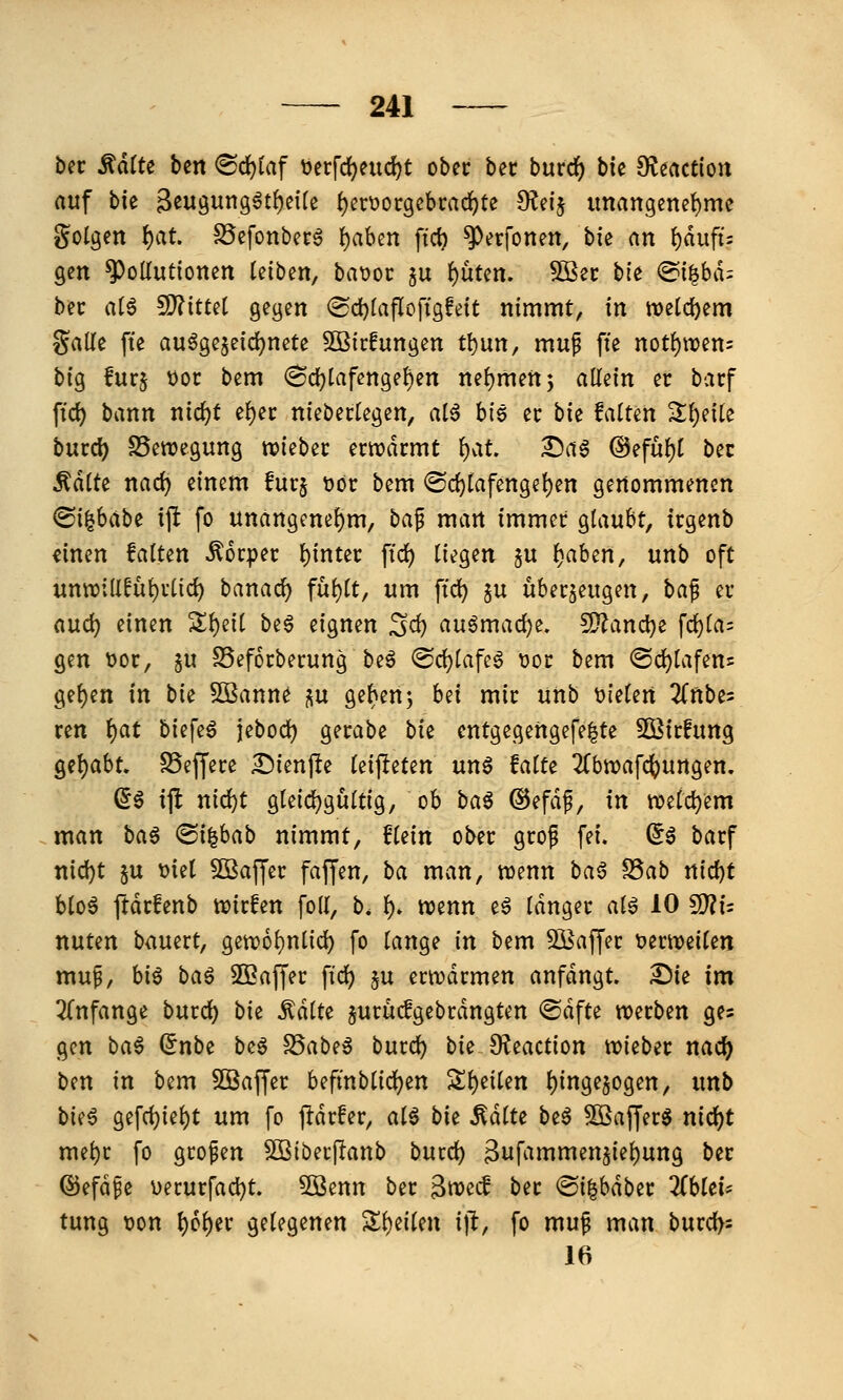 bec ^älU ben <B(i)iaf t>erfd)eud)t ober ber burrf) bie SKeaction auf bk B^ugung^t^eiU ()erüor9cbrad)te fReij imangenet)me golgen i)at SScfonbecg {)aben fid) ^erfonen, ^k an \)äufu gen ^oKutionen leiben, batjoc ju {)ütcn. ?OÖec bte @i|bd: bec a(6 9)?ittet gegen ®d)(aflcfigfett nimmt, in tt)cl(i)em Salle fte au^gejeid^nete 50Bic!ungen tt)un, mup fte not^wen: big furj tjoc bem (8c!)tafenge^en nehmen 5 aU^in er bacf ftd) bann nic^t e^ec niebertegen, al6 bie ec bk falten 2;i)e{te bucc^ SSewegung wkbzx emdcmt \)Cit ^ag @eful)l bec ^äiU nad) einem fuc§ t»or bem @d)tafenge^en genommenen ^i^hdbt ijl fo unangenel)m, tia^ man immer glaubt, trgenb «inen falten Körper l)inter ftd) liegen §u f)ahm, unb oft unn?;(lfuf)rlic^ banac^ fu^lt, um \id) ju überzeugen, ha^ er aud) einen S;i)eil be^ eignen Sei) auömad)e. 2}?ancl}e fcl}la= gen t)or, ^u SSeforberung beö @d)lafeö t)or bem <Sd}lafen= 9el)en in bie 5Bann^ s« Ö^f^^nj hd mir unb t)ieien ^Tnbe^ ren f)cit biefeö jebod) gerabe bie entgegertgefe|te 5Birfung 9el)abt, S5effere ^ienjle ki^iUn un^ falte 2(btt?afc()Urtgen, (56 ijlt nid)t gleid^gultlg, ob ba^ ©efdf, in n)eld)em man ha^ (Si^bab nimmt, flein ober grof fei. ^6 barf nid)t §u t)iel 5BajJer faffen, ba man, wenn ha§ ^ab nid)t blo6 ftdrfenb n^irfen foll, b. f). n?enn e6 langer al6 10 ^U nuten bauert, gen56l)nlid) fo lange in bem 931affer x>mmikn mup, big baö SBaffer ftd) §u ertt?drmen anfdngt. Die im 2(nfange burd) bie ^dlte jurudgebrdngten @dfte werben ges gen bat (inbi be6 ^ab^t burd) bii O^eaction tuiebec nac^ ben in bem SSaffer befmblidS)en Sl)eilett l)inge$ogen, unb bi(t gefd)iel)t um fo jldrfer, alt bie MiU be6 ^ajjerg nid)t mel)r fo großen Sßiberjlanb bmd) 3ufammen§iel)ung bec ©efd^e V)erurfad)t. 5öenn ber 3it)ecf ber ^i^habtt ZhUif tung t)on t)6l)er gelegenen Sl)eilen i)l, fo mu^ man burd>s 16