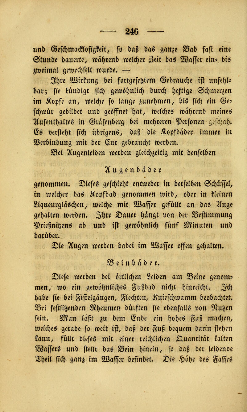 unb ©efrfjmacftoffgfett^ fo ha^ ba$ gaitje S5ab faf! eine ©tunbe bauerte, tt)df)renb n)eld)ec 3^it bag ^Oßafjcc etm hi^ Itioetmat gett)ed)felt njucbe. — S^te 5Btcfung bei fortgefc^tem ©ebraud)e \\t unfe{)(s bar5 fte funbigt ftd) gen)6!)nüd) bucd) ()eftige ©cbmccjen im ^opfe an, iDetdje fo lange §unei)men, bi^ ftd) ein (Bt- fd)tt)ui' gebilbet unb geöffnet \)at, wetdjeg wd^cenb meinet 2(ufentf)alteö in ©rdfenberg bei xmi)tmn ^erfonen gc[cf;a^, ^^ üerjle^t ftd) übrigen^, baf \>k ^opfbdbec immet in ^nhinbunQ mit bec Gut gebrandet werben» S5ei 2(ugenleiben njerben gtetc^^eitig mit benfetben 3fugenbdber genommen, ^iefe^ gefd)ie^t entweber in berfelben ®d)üffe(, in n?elc^er i>A^ Äopfbab genommen wirb, ober in fleinen £iqaeurgldgd)en, wdd)t mit ?ßaffer gefüllt an ba^ 2luge gehalten werben. S^u 2)auer t)dngt Don ber S5ejlimmung ^riefni^en^ ab unb ift gewo^nlid) fünf ^innUn unb barüber. ^ie 2(ugen werben baUi im SOBaffer offen gel)alten. B e i n b d b e r. IMefe werben bei 6rtl{d)en !^eiben am Seine genom^ men, wo ein gew6l)nlid)e§ gupbab nid)t t)inmd)t Sei) t)abe fte bti gijlelgdngen, g(ed)ten, Äniefd)wamm beobad)tet. S5ei fepft^cnben 9ll)euraen burften fte ebenfalls Don ^u^cn fein. SKan Idft ju bem (5nbe ein ^oljeä ^a^ machen, welc^e^ gerabe fo wzit ip, bap ber gu^ bequem barin ftel)en fann, füllt biefeö mit einer reid)lic^en Sluantitdt falten 5Baffer6 unb j^ellt ha$ S5ein f)imin, fo bap ber leibenbe Sl)eil ftd) ganj im SOBaffer hifinbeU £){e ^6l)e beö gaffet