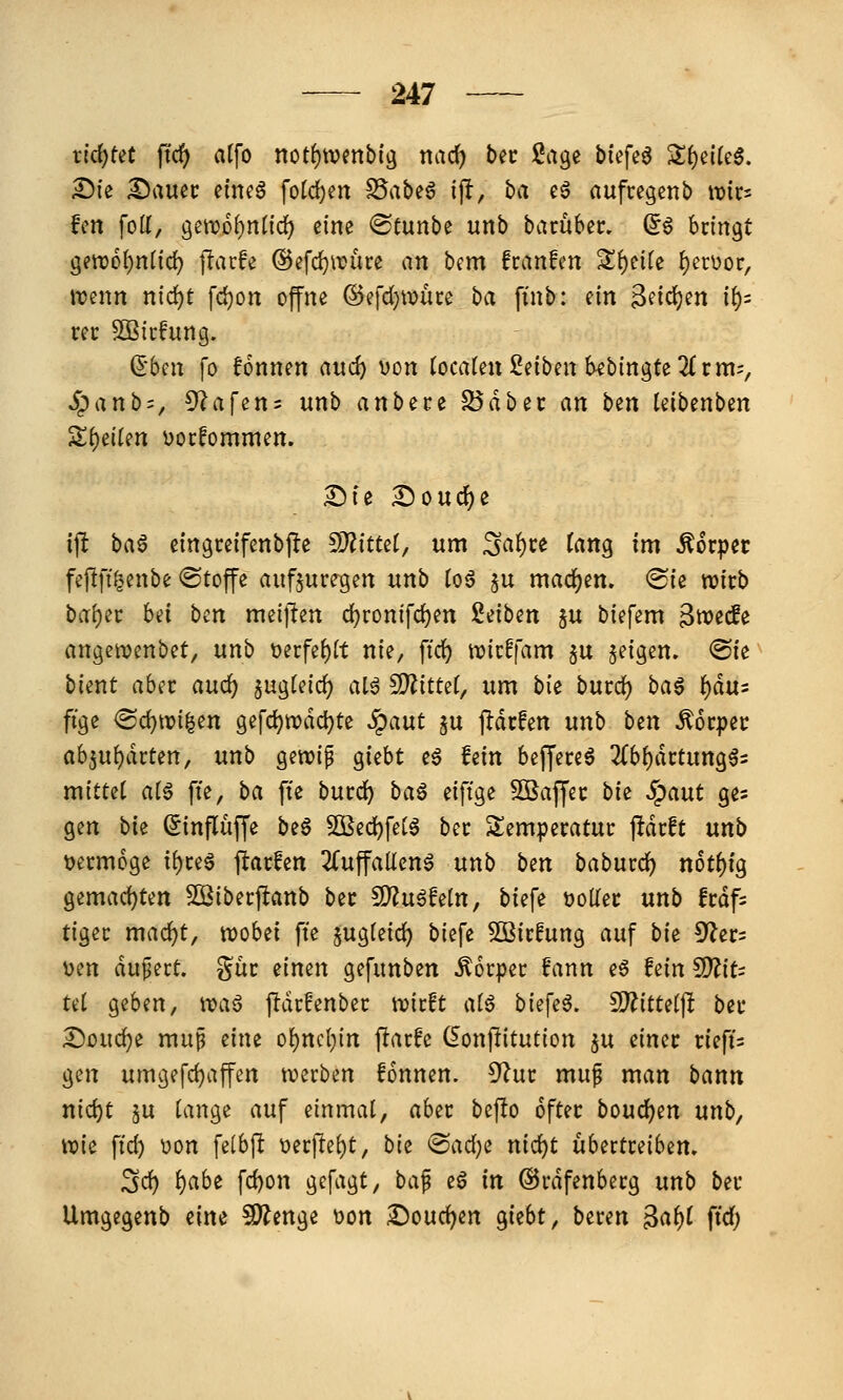 richtet fid) al\o not^wmbi^ narf) bec Sage biefeö S()ei(e§. £)ie Sauec einea fotc^en S5abe6 i(l, ba eä aufccgenb it)ics fcn foll, gettjol^nlid) eine <Scunbe unb bacuber. ^^ hnn^t ^tmijniid) jlarfe ©efc^irüce an bem fcanfen S^^eife {)ct\)oc, j-cenn nid)t fd)on offne ©efdjwüce ba finb: nn ^fictjen if)= rcc ^icfung. dbnx fo fonnen auc^ von tocaten Reiben Sebingte 2fr m-, ^anb = , 5^afetts unb anh^tt ^ab^t an bin leibenben ^t)eikn üocfommen. I!)ic Doucf^e ijlt ba^ eingceifenbj^e ^Jlitul, um ^a^ce ian^ im Äorpet feftfü^enbe ©toffe aufzuregen nnb toö §u machen. (Sie wirb bal)er bei bcn meijlen d)ronifd)en Reiben ju biefem 3tt)e(fe angetvenbet, unb t)erfe()(t nie, fid) n?irffam §u feigen. ®ie bient aber auc^ 5ug(eic^ aia fDiittet, um bie burd) ba6 i)ä\i' fige <Sd)tri|en gefd^ivdd^te .^aut §u j^drfen unb ben Körper abzuwarten, unb gewip giebt eö hin beffereö 2(bf)drtung65 mittet atä fte, ba fte burd^ baö eiftge ^Baffer bk Spant ges gen bie Sinflüffe be§ 5Bed)fetä ber Temperatur jldrft nnb t)erm6ge i()re6 jlarfen 2(uffallcn^ unb ben baburc^ n6tf)tg gemad)ten SBiberjltanb ber ^n^Mn, biefe tjoller unb frdfs tiger mac^t, tt)obei fte §ug(eicW biefe Sßirfung auf bk ^et^ uen dupert. gür einen gefunben Körper ?ann eg fein ^iu Ui geben, \va^ ftdrfenber tvirft a(ö biefeö. ^itUi\t ber Souc^e muß eine o^ncl^in fiarfe (^onjlitution ju einer rieft= gen umgefd)affen n)crben fonnen. ^^^ur muf man bann nid)t 5U lange auf einmal, aber bef!o öfter boud^en nnb^ \vk fid) V)on felbft t)erfte()t, bie @ad)e nic^t übertreiben. Sd) ()abe fd)on gefagt, baf eö in ©rdfenberg unb ber Umgegenb eine ?JÄenge üon 2)oud)cn giebt, bereu ^af)i ftd;