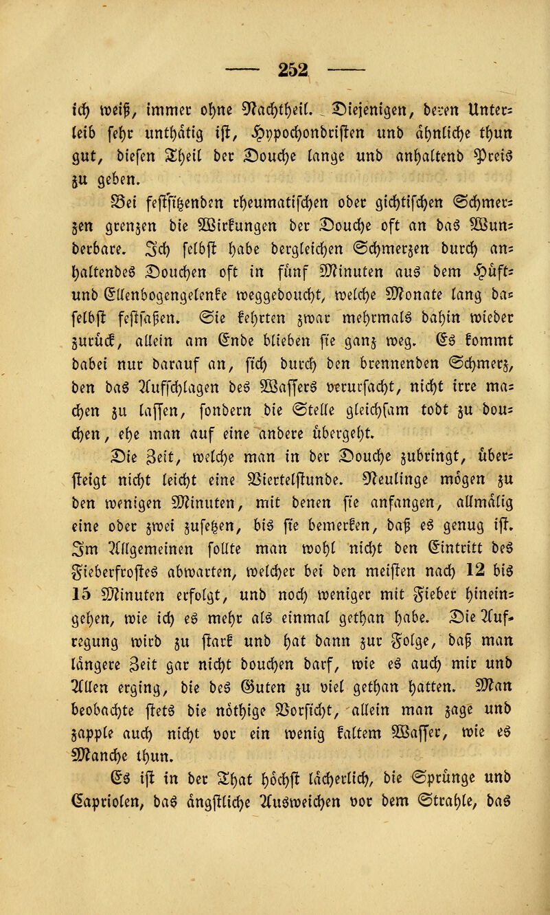 i(i) weif, immer ol)ne 5^arf)t()e{L . i^^iejenigen, bei-en Unters kih fe^r unt()dt{g ift, ^ppocl^onbrijfen imb ä\)nü(i)^ tf)un gut, tiefen Zi)tii ber Doud)e tange unb an()a(tettb ^reiö ju geben. -JSei fe(!'fi|enben r^eumatifd[)en ober gid)t{fc^ett (Schmers gen grenzen bk Sßirfungen ber ^oud^e oft an ha^ ^nm berbare. Sc^ fetbft i)aU berg[e{d)en @d)mer§en burdj) att= l)attenbcö :^oud)en oft in fünf iO?inuten auö bem ^üft= unb ^[lenbogengetenfe n?e9geboud)t^ n)etd)e 5)?onate lang bas fetbj^ feflfa^en» @ie fel)rtcn jwar me!)rmalg ba!){n lieber gurücf, aMn am (5nbe blieben fte gan§ t-oeg. d^ fommt bahii nur Darauf an, ftc^ burcf) hm brennenben @d)merj, ben ba6 ^Tuffdjlagen be^ 2Baffer§ ütrurfac^t, nid)t irre mas c{)en ju (äffen, fonbern hk <Bulii g(eid)fam tobt $u bou^ c^en, e()e man auf eine anbere übcrgel)t» ^ie 3ett, tt)etd)e man in ber :^oud)e zubringt, über- fieigt nid)t Ietd)t tim SSiertelftunbe. ^^leulinge mögen §u ben n?enigen fD^inuten, mit benen fte anfangen, alfmaüg eine ober §tT3ei §ufe|en, hi6 fte bemerken, ha^ eö genug ip, Sm ^{[(gemeinen foUte man voo^i nic^t htn (Eintritt be6 gieberfrojleö abnjarten, n)eld)er bei ben meijlen nac^ 12 hi^ 15 9}Zinuten erfolgt, unb nod) tveniger mit lieber i)imini 9el)en, wie id) eö mel)r a(^ einmal getl)an I)abe. X)kZ\xf* regung wirb §u flar! unb i)at bann jur Solge, ba^ man längere 3eit gar nid^t bouc^en barf, trie eö aud) mir unb 3(lten erging, bk beö ©uten ju uiel getl)an l)attem S}?an beobad)te ftetö bie n6t{)ige 5Sorft'd)t, allein man jage nnb japple aud) nic^t t)or ein wenig faltem Sßaffer, wk e6 ?D?anc^e tl)un. ^ö ift in ber 'ili)at i)6(i)^ ldd)erlid), bk «Sprünge unb (Kapriolen, ba^ dngftlid^e Zn^mi^en t)or bem Strahle, ba§