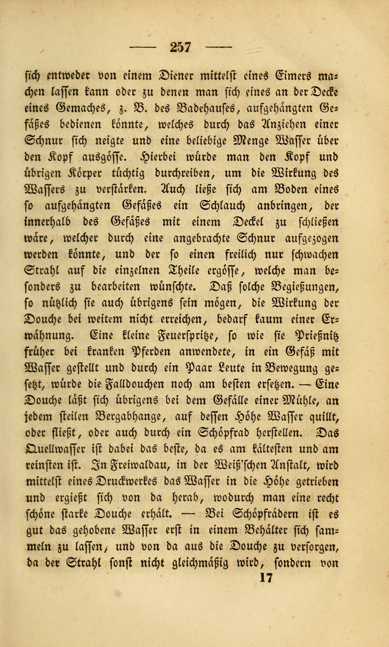 fic^ ^ntweb« 'oon einem Siener mitteljl eine^ ^imecö xtKn d)en (äffen Jann ober ju bznm man fid; einea an becSecfe einea @emad)ea, 5. S3. beg S5abe^aufe6, auf9e()dngten ©es fd^eö bebienen fonnte, wetdjeg burd) baö ^Tn^ic^en einer ©d()nur ftd) neigte unb eine beliebige S)?en9e Sß^affec über ben ^opf auögoffe. ^mbii \mt\)i man ben Äopf unb übrigen Körper tudjtig burc^reiben, um bk SBirfung beö SOBaffer^ 5u tjerj^drfen. 3(udf) liefe ftc^ am SSoben eineö fo aufge()dngten ©efdfe^ ein (Sc^(audf) anbringen, ber inmx^aib be^ @efdfeä mit einem Dec!e( ju fdjUefen tiodre, nje(d)er burd^ eine angebrad)te ®c^nur aufgewogen werben fonnte, unb ber fo einen freilief) nur fc^noacijen <Straf)t auf hk einzelnen ^i)zik ergoffe, mld)t man be^ fonber^ 5U bearbeiten tt)ünfd)te. Saf fold)e Regierungen, fo nh^iid) fte aud) ubrigen6 fein mögen, bk 50Birfung ber ©oud)e hii weitem nic^t erreid)en, bebarf faum einer Sr^ tt)d{)nung, (^im fleine Seuerfpri^e, fo wie fte ^riefni^ früher bei Jranfen ^ferben anwenbete, in nn ©efdp mit Sßaffer gejlteüt unb burd) tin $aar ßeute in SSewegung ges fe|t, würbe bk $a\lbonö:)m nod) am ht\t^n erfe^en. — (^im Soud^e tdft fid) übrigen^ h^i bem ©efdlle einer Tlüi^k, an jebem fleilen S5ergabl)ange, auf beffen ^6f)e Sßaffer quillt, ober fliegt, ober auc^ burd) dn ®d)opfrab l)errtc[Ien. Sa^ jClueÜwaffer ip babei ba6 be]le, ba e^ am fdltej^en unb am reinften ijl. Sn greiwatbau, in ber 5Beif'fd)en Zn\tait, wirb mittelft eineö £)ruc!werfeg baß SÖSaffer in bi^ ^6l)e getrieben «nb ergiept ftc^ 'oon ba l)erab, woburcf) man dm red)t fd)6ne ftarfe £)ouc^e er()dlt. — S5ei ®d)6pfrdbern ijl e5 gut baö gel)obene 5Q3affer erft in einem S5el)dtter ftc^ fams mein ju (äffen,- unb tjon ba aua bie I^oud^e ju \)erforgen, ba bec ©tra()i fonfl ntd)t gleid^mdfig wirb, fonbern t>on 17