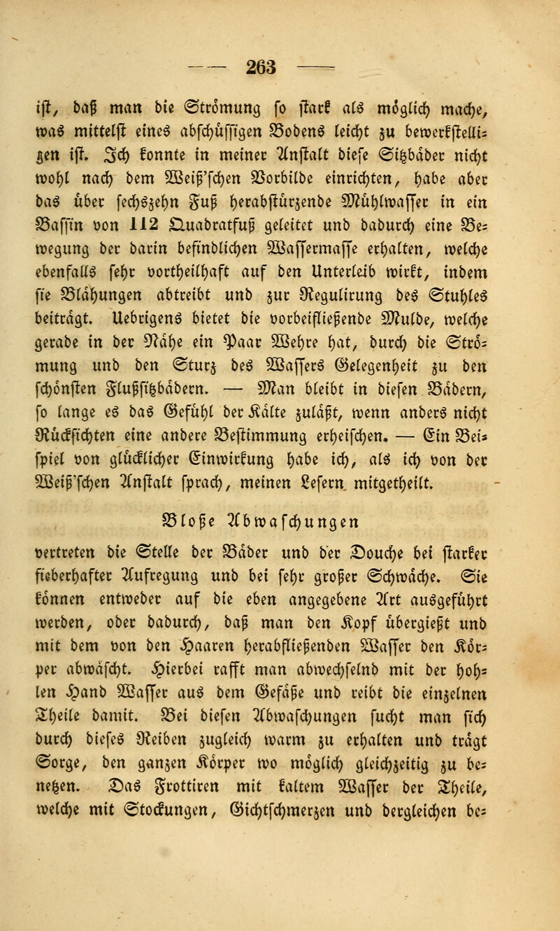 ijlt, bd^ man bk (Strömung fo iTacf aiß m^gtid? mac^e, toa^ mittetjl einea abf(i)ufftgen SSobenö tefcfjt ju 6ett?ci:f|^ellü ^en tj!. 3d) fonnte in meinec Tlnpatt biefe ©i^bdbec nid(^t tt)o()[ nad) bem Sßeif'fdjen ^orbilbe emnd)ten, {)abe abec baö über fed)6§e^n gup f)ei:abpürsenbe 5?iü^ttt)af[ec in ein S5af|m t)on 112 ^uabcatfup gefettet unb babucd) eine S5e= ttjegimg bec hatin htfinbUö;)en Sßaffecmaffe n^aiUn, tvetc^e ehmfall^ \c^t t)ort()ei(f)aft auf ben Unterleib ttjivft, inbem fie S5(d^ungen ahtmht unb ^uc [Eeguürung be6 ^t\i\)U^ Uittä^t. Uebcigenö bietet bie üocbeifliepenbe 2J?u(be, mtd)^ gecabe in bec ^ä^e ein ^aat SOBe{)i:e i)at, bmd) bie (Btto- mung unb ben ®tucj beö SSafferö @etegen{)e{t ju ben fc^onpen gtupft^bdbecn. — 5D?an bleibt in bie\en ^äbnn, fo lange eä ba^ @efu()l bei: i^dtte §uldft, njenn anbete nid[)t €?ü(ffid)ten eine anbece S5ejlimmung erl)eifd)en, — Sin S5eis fpiel »on gluiftid)ec Sinwicfung l)ahe id), atö id? t)on bec 9Seip'fcf)^n 2(nftatt fpcad), meinen 2efecn mitget{)eitt. S5lope 3(bttjafrf)ungen toettceten bie ©teile bec SSdbec unb bec Doud)e bei jlacfec ftebecl)aftec ^fufcegung unb hei fe^c gcopec @cl)n?dcl)e» «Sie fonnen entwebec auf bie eben angegebene Zxt au6gefut)ct wexben, obec babucd), ba^ man ben ^opf übergießt unb mit bem Don ben .paaren ^ecabfliepenben Sßaffec ben ^oc^ pec abtt)dfd)t. hierbei rafft man abwedjfelnb mit bec l)ol)s len ipanb 5Ö2affer au^ bem @efdpe unb reibt bie einzelnen Sljeile bamit, S5ei biefen 2(bn?afd[)ungen fucl)t man fic^ bucd^ biefeö fKeihen jugleicl) tvacm ju ecljalten unb tcdgt ©ocge, ben ganzen Äocpec tvo moglicl) gleichzeitig $u be- ne|en. I)a6 gcotticen mit faltem SBaffec bec Zi)eile, welche mit (Stocfungen, ®id)tfd)mer5en mb becgleicljen bc=