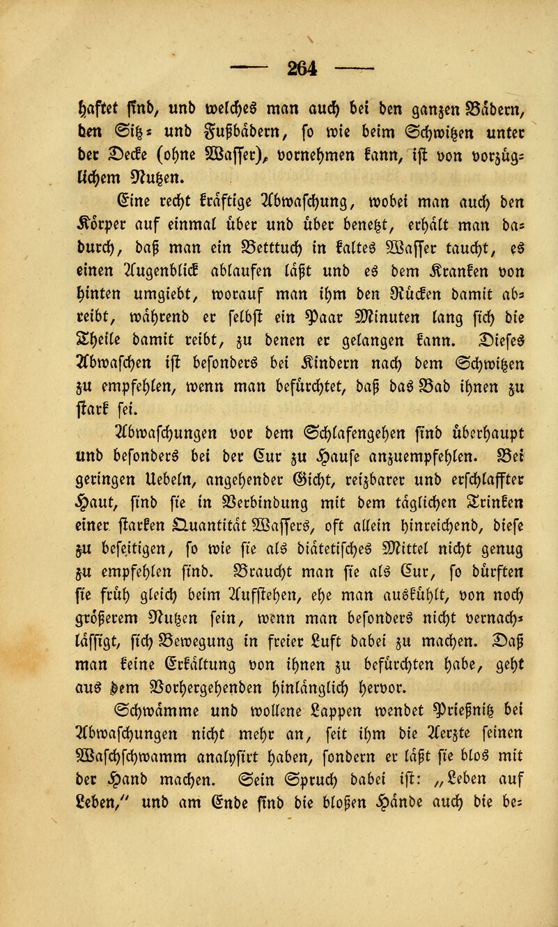 laftet |!nb, iinb t»e(c^c6 man a\xd) bei ben ganzen S5i^bern, hm ®i|s unb gu^bdbern, fo wie beim «Sc^wi^en unter bcc ^ecfe (of)ne SÖSaffec), üocne^men fann, ijl \>on t)or5ug= Ucfjem 9?u|en. ^ine ced^t fcdfttge Zhtca\d)\xno^, tvobei man auc^ ben Körper auf einmal iih^v unb ubec bene^t, n^äit man bas burd^, ha^ man ein S5etttud) in fatteö 5Q3affec taucht, e§ einen 2ru9enb(icf abkaufen Idft unb e6 bem Äcanfen t)on hinten um^kU^ ttjocauf man ii)m btn S^ucfen hamit ab^ uiht, wä^unb ec fetbf! dn ^aav 5D?inuten tang ftrf) bie Zf)tiU bamit reibt, ju benen er gefangen fann. ^iefe^ 2fbn>afd)en ift befonberö h^i ^inbern nac^ bem @d)n?i|en ju empfe{)(en, wenn man befürd[)tet, ba^ ba^^ab i\)mn ju fiarf fei. 2rbttjafd)ungen \?or bem ®c^(afenge()en jünb u6erf)aupt unb befonber^ bei ber dur ju ^aufe anjuempfe{)(en. S5ei geringen Uebetn, ange{)enber @id)t, reizbarer unb erfd^Iafftet ^ant^ ftnb fte in ^^thinbunQ mit bem tdg(irf)en Srinfen einer flarfen Quantität Sßaffec^, oft a\l^in l)inreic^enb, biefe §u befeitigen, fo tt)ie fte ai^ biäuti\d)^^ SO^ittet nid)t genug 5U empfebten ftnb. S5rauc^t man fte aH (im, fo burften fte ftub gteidb beim 2(uff!e{)ett, e^e man (inQ^hi)it, Don nod^ größerem ^n^^n fein, trenn man befonberö nid)t tjernad)^ tdffigt, ftdb S5en?egung in freier £uft babet ju mad)en. £)a^ man feine ^rMftung tjon if)nen §u befürd)ten i)aU, ge{)t au^ ^em 25orf)ergebenben f)intdnglid) ()ert)or. ®d)ttjdmme unb wollene Sappen wenbet ^riefni^ bei 3(biDafcbungen nid)t me^r an, feit i^m bi^ ^ferjte feinen ^afd)fc^n)amm anatpftrt f)aben, fonbern er iä^t fte bloö mit ber ^anb machen, ^zin ©prurf) babei ift: „ßeben auf ßeben, unb am ^nbi ftnb bi^ blopen .^dnbe auc^ bie bes