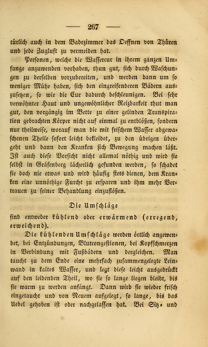 turfidf) and) in bem IBabesimmec bci^ C)effnen t)on 3!f)uren unb jebe Bugtuft §u üermeiben f)at. ^erfonen, tve[d)e bk 50ßaffercuc in i()cem gänjen Ums fange ansutuenben tjor^aben, t{)Utt o^nt, ftdj) burrf) 503afc^un= gen $u becfetben üorjubecetten, unb tverben bann um fo weniger Wlü^i t)aUn, fic^ ben eingreifenberen SSdbecn augs jufe^en, fo njfe bie dut babm(i) befd)(eunigen. S5et fe^c 'omv6i)nUt ^ant unb ungett)6^n({d)ei: 9?ei5bai:fett.t{)ut man gut, bm üocgdngig im S5ette ju einer geiinben Sranö|)ira= tion gebrad)ten Körper nic^t auf einmal su entblößen, fonbern nur t()eitn)eire, tt)orauf man bie mit frifdjem SSaffer abgetvas fc^enen Z^^ik fofort Ui<i)t hdUibit, ju ben übrigen ubers ge()t unb bann ben Äranfen ftd) S5ett)egung mad)en Idft. Sff aurf) biefe ^orffd^t nid)t atlemat n6t()ig unb n?irb fte fetbft in ©rdfenberg tdd()erlic^ gefunben werben, fo fc{)abet fte boc^ nie ^twa^ unb wirb ^duftg jlet6 bienen, bem ^rans fen eine unn6tf)ige g^urdjt ju erfparen unb t^m me{)c ä^er? trauen $u feiner S5e()anbfung einzuflößen. Sie Umfd)tdge ffnb entweber fuf)Unb ober crwdrmenb (erregenb, erweicl^enb). £>te f ü^tenben Umfd)[dge werben orttid) angewem bet, Ui (5nt§ünbungen, SStutcongeftionen, Ui ^opffdjmerjen in SSerbinbung mit «^ufbdbetn unb berg(eid)en. ^an taud;)t §u bem ^nbe eine me^rfad) ^ufammengetegte Seins wanb in MU^ SBaffer, unb h^t biefe kiö;)t auggebrücft auf btn (eibenben Si)eif, wo fie fo lange liegen hkiht, U^ fte warm ju werben anfdngt. :l5ann wirb fte wieber frifd) eingetaud)t unb t)on 9?euem aufgelegt, fo lange, bia baß Uebel gel)oben ift ober nac^gelaffen l)at. S5ei ®i§» unb