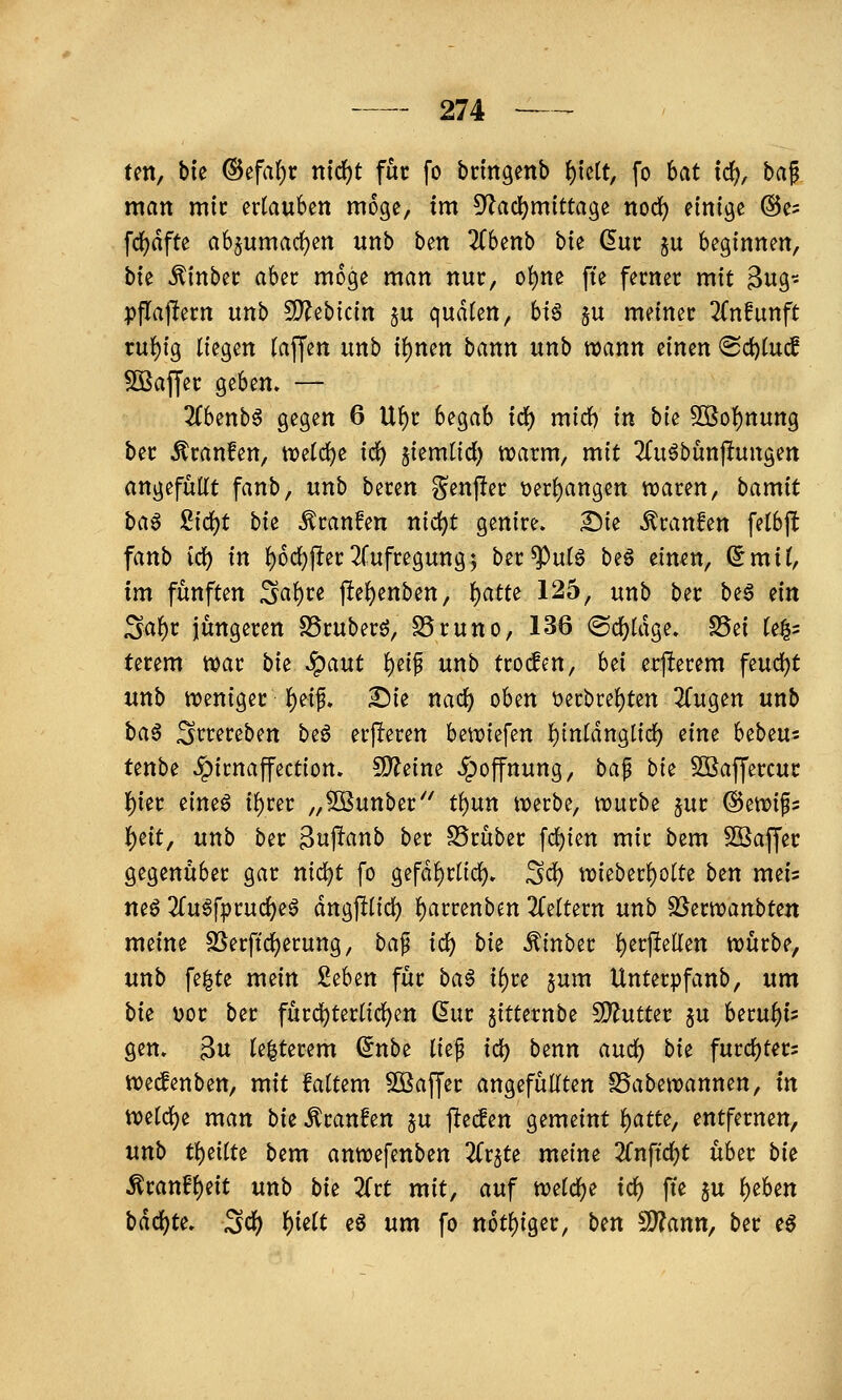 ten, bte @efa^t m^t für fo brmgenb t)kit, fo hat id), ba^ man mit ertauben möge, im ^Racl^mittage nod) einige @e= fd^dfte a6§umad)en unb ben ^Tbenb bk ^ur §u beginnen, bie ^inbec aber möge man nur, ot)ne fte ferner mit 3ng- pflajlern unb SDJebicin $u qudten, hiß §u meiner Knfiinft tu{)ig liegen (äffen unb ii)mn bann unb wann einen 'Bdjlud ^ßafjer geben. — 2(benb6 gegen 6 Uf)r begab idi) mirf) in bte 5[öo{)nung ber Traufen, tvetc^e ici) ^iemtid) tvarm, mit ^fu^bunjlungen angefüllt fanb, unb beren ^enper t)erl)angen waren, bamit baß £icl)t bie Äranfen nid)t genire. Die Traufen felbft fanb id) in l)6cl)|!er2rufregung; ber^ulö be§ einen, Smil, im fünften ^a\)u pel)enben, l)atte 125, unb ber beö ein Sa^t jüngeren SSruberö, SSruno, 136 ®cf)ldge» S5ei le|5 terem war bie ^ant l)e{f unb troden, bei erperem feucl)t unb weniger l)eif* Die nacl) oben t)erbrel)ten 2Cugen unb baß Srrereben beö erf!eren bewiefen l^tnldnglid) eine hibtu- Unbi ^irnaffection. 5)?e{ne Hoffnung, ba^ bit SBaffercur ()ier eineö i^rer „5Bunber'' tl)un werbe, würbe ^ur ©ewifs 'i)^it^ unb ber ^wp^nb ber S5rüber [c^ien mir bem Sßaffer gegenüber gar nici)t fo gefdl)rltcl)» ^d^ wieberl)olte bzn meis mß 2lu6fprud)e^ dngplid) l)arrenben 3(eltern unb S3erwattbten meine S^erftcljerung, ba^ id) bit ^inber l)erftetlen würbe, unb fe^te mein 2^hin für baß ii)u pm Unterpfanb, um bit \)or ber fürcl)terlicl^en (5ur gitternbe MntUt ju beru^is gen. 3u le|terem (5nbe lief id) benn and) bii: fiitd)tm wedenben, mit faltem ^öaffer angefüllten SSabewannen, in welcl)e man biz Äranfen §u ftecfen gemeint f)am, entfernen, unb tl)eilte bem anwefenben ^fr^te meine 'Knfid)t über bi^ Mtanihiüt unb bi^ Ztt mit, auf welclje id) fte §u l)eben bdd)te. Sd) ^iilt tß um fo n6tl)iger, ben 5D?ann, ber eö