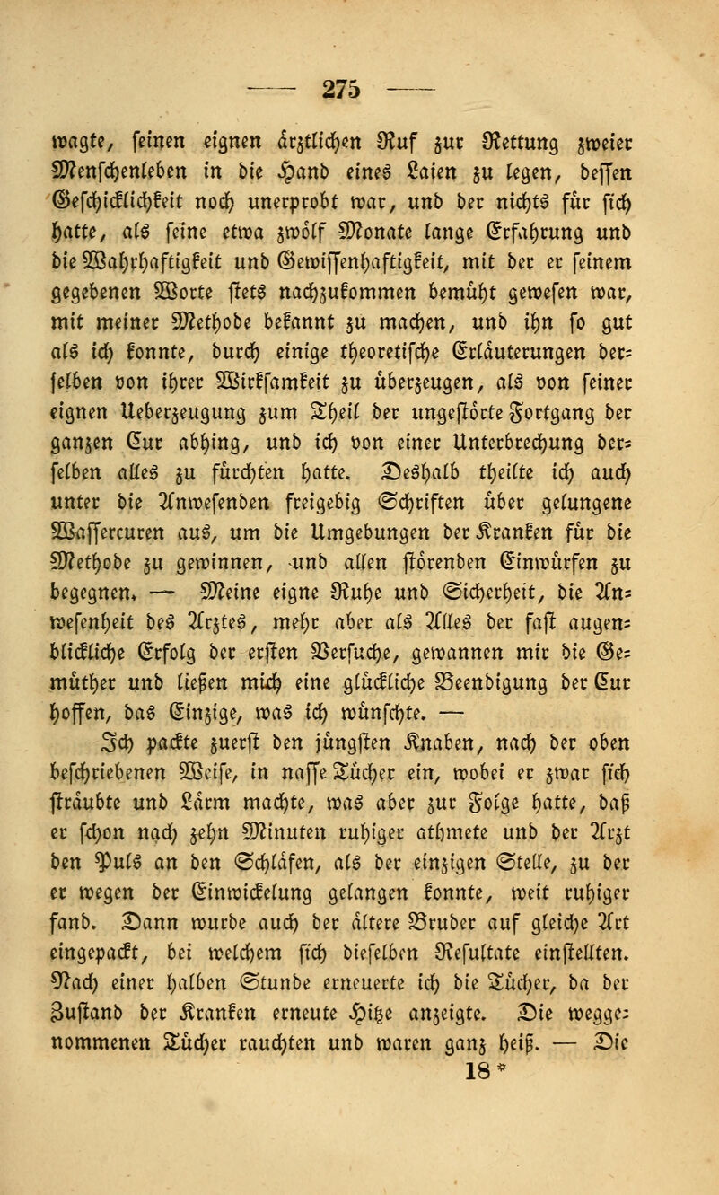 wagte, feinen eignen dr^tlidjen 9?uf jur ÜJettung jtveiec S)?enfcl^en(eben in bk Jpanb eineö £aten ^u fegen, beffen ©efd)fc!(id)feit nod^ unerprobt tt)ar, unb ber nid)t6 für ftd) §atte, al€ feine etwa ^wotf 5!}?onate lange ^rfaf)rung unb t>k 5ßa^r()aftigfeit unb @ettj(f|'en()afttgfeit, mit ber er feinem gegebenen 5Borte pet^ nac^jufommen bemüht gewefen njar, mit meiner S)?et{)obe befannt 5u mad)en, unb ii)n fo gut ai$ id) fonnte, burc^ einige t()eoretifc^e (Erläuterungen ber= (e(6e» üon xf)ut SOßirffamfeit ju überzeugen, alß üon feinet eignen Ueberjeugung ^nm Sl)eil ber ungeporte Sortgang ber ganzen (5ur abging, unb id) Don einer Unterbred^ung bers felbm «.Öe6 gu fürd^ten l^atte. ^i^^aih t):)iiiU id) and) unter bi^ 2CniDefenben freigebig <Bd)tifUn über gelungene SBaffercuren auö, um bi^ Umgebungen ber Äranfen für bi^ 5D?et^obe §u getrinnen, ^unb allen jlorenben ^imrürfen §u begegnen* — ^dm eigne fKüt)t unb ®ic^erl)eit, bie 2(n= n)efenl)eit be6 2lr5te6, mel)r aber al6 2(Ile0 ber fafl augen= blic!lidf)e (Erfolg ber erj^en SSerfud^e, gewannen mir bie (S5e= mutier unb liefen mixl^ eine glücflic^e SSeenbigung ber ßur l)offen, ba^ (Einzige, waö id) wünfc^te. — ^d) pachte §uerf! bm jüngj^en Knaben, nac^ ber oben befd)riebenen 3Bcife, in naffe ^üdjer ein, wobei er jwar ftdb jirdubte unb Sdrm mad^te, wa6 aber 5ur ?^olge Ijatte, ba^ er fc^on nad) ^^^n S^inuten ruhiger atftmete unb ber Zt^t ben ^ul^ an btn <Sd)ldfen, alö ber einzigen ©tede, ju ber er wegen ber Sinwicfelung gelangen fonnte, \:üdt rul)iger fanb. ^ann würbe aud^ ber dltere SSruber auf gleiche 2(rt eingepacft, hei welchem \id) bii\dbcn 9?efultate ein^teüUn. ^ad) einer l)alben ©tunbe erneuerte id^ bie 2üd;er, ba ber äuftanb ber Traufen erneute ^{|e anjeigte. Sie wegge: nommenen $lücl)er vaud)Un unb waren gan^ l)eip. — £)ic 18*