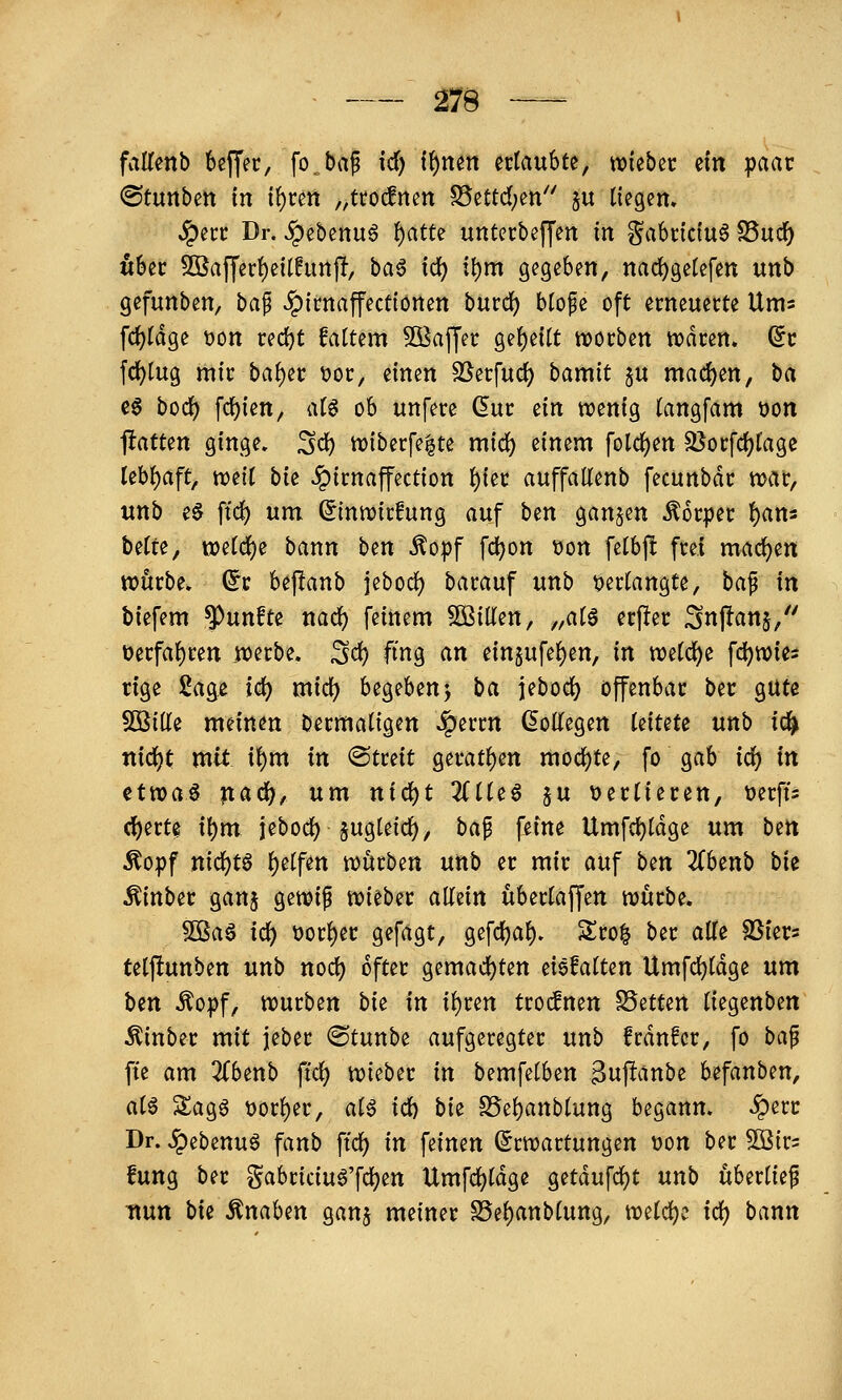 falTenb 6ß(fec, fo.bap id) i^mn ertaubte, «hiebet: ein ipaat ©tunben tn i^ren „ttocfnen S5ettdjen'' ju tiegem ^ecc Dr. ^ihittuß ^atu unterbeffen m §a6rfc{u6 S5uc^ «6ec 3öaffer()e{t!imp, ba6 id) il)m gegeben, nac^getefen unb gefunben, \)a^ .^itnafectionen burd) blofe oft erneuerte Ums fd)Idge t)on redjt fattem SBajJer ge()ettt n)orbett waren. (5c fd)tug mir baf)er t)or, einen SSerfuci) bamit §u mad)en, ha c0 bod) fcf)ien, atö ob unfere dm tin wenig (angfam t)on ftatten ginge, Sei) n)iberfe|te mid) einem foldj)en SJorfcf^l'age Iebf)aft, weit bie Jpirnaffection ^ier auffaUenb fecunbdr war, unb e0 ftc^ um ^inwirfung auf ben ganzen Körper f)ans bette, vodä)^ bann ben ^opf fc^on t)on fetbj! frei mad)en würbe. (5r bejlanb jeboct) barauf unb tjertangte, ha^ in biefem fünfte nac^ feinem ^Oßilten, „at6 erfier Snjlanj, üerfat)ren jDerbe. Sd) fing an einjufe^en, in wetc^e fcl)wies tige 2age id) mid) begebenj l)a jebod) offenbar ber gute SOßitte meinen bermatigen Jperrn ^ottegen kiuu unb id^ nid)t mtt it)m in «Streit geratt)en moct)te, fo gab id) in ^tvoa^ ^ad)f um nid)t Zil^^ ju t>ertieren, üerffs (I)erte it)m jebod) §ugteicf), bap feine Umfci)tdge um bert ^opf nict)t6 t)etfen würben unb er mir auf hm Zh^nh hit ^inber ganj gewif wieber aMn übertaffen würbe. 5ßa6 id) t)ort)er gefagt, gefctjat). Sro| ber alle SSiers tetftunben unb nod) öfter gemadi)ten eiefatten Umfd)tdge um ben Äopf, würben bie in il)ren trocfnen SSetten tiegenben ^inber mit jeber ©tunbe aufgeregter unb frdnfer, fo ba^ fte am 3Cbenb fid) wieber in bemfetben 3nffänbe Ufanbm, aU SSagg t)orl)er, aiß id) bi^ S5et)anbtung begann, ^err Dr. ^ebenuö fanb ffc^ in feinen (Erwartungen t)on ber 50ß{r= fung ber §abriciuö'fd)en Umfd)tdge getdufdjt unb überlief ttun bii Änaben ganj meiner S5el)anbluttg, wtid)^ id) bann