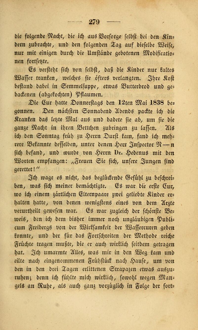 bie fotgenbe ^ad:)t, bk i^ m^ ^otfot^e {iihfi hd ben $1x1- bem §ubi:ad)te, unb Un fotgcnben Za^ auf biefelbe SBcife, nur mit einigen bucd) bie Umjldnbe gebotenen Mobifkatio- nen fortfe|te. (5§ t)erf!el)t ftd) t)on felbp, baf bie .^inbec nur faftes Söaffec tranfen, tvelc^e^ ft'e oftecö »erlangten» S()J^^ <^ojl bepanb babei in <Semmelfup|)e, ntwa^ ^uttecbcob unb ge^ badenen (abgefod)ten) ^paumen» ^ie düt \)atu ^onnecjlag^ bin 12ten ^ai 1838 bes gönnen. 2)en ndd}jlen ©onnabenb llbmb^ ipadu id) bte tranfen ba^ (e|te S}?at auö unb habm fte ab, um fte bk gan§e 5^ad)t in if)cen S3ettd)en zubringen gu (äffen. 3(tg id) ben Sonntag fcü!) §u «^eitn Ducj! fam, fanb ic^ me^= rere SSefannte beffetben, unter benen Jpetc ^ttfr^ctoc 5^^—n fid) befanb, unb tvurbe t)on ^ecm Dr. JpebenuS mit btn SBocten em])fangen: /^greuen ®ie ftc^, unfece 3ungen ftnb gerettet!'' ^d) n)age e6 nid)t, ba^ begtüd^enbe @efuf)t gu befdj)rei5 ben, n?a6 ftc^ meiner bemächtigte, d^ wat bk erjle (5ur, wo id) einem $drt(ic^en ^Iternpaare §n?ei geliebte ^inber ers i)alten l)atte, t)on benen tuenigflcng zim^ üon bem ^Trjte t)erurtt)ei(t gewefen wav, (5ä njar gugteicf) ber fc^onpe S5e= n?ei^, b^n id) bem big()er immer nod) ungläubigen ^ubli^ cum greibergö t)on ber Sßir^famfeit ber SOßajfercuren geben fonnte, unb ber für ba^ gort[d}reiten ber ^itljobi reiche grüc^te tragen mufte, bk er and) whUid) feitbem getragen })at. ^d) umarmte ^Tdeö, waß mir in ben 3öeg Um unb dltz nad) eingenommenen grul}flucf nad) ^aufe, um 'ocn ben in ben brei Sagen erlittenen ©trapajen (t\\>i\^ au^ju^ rul)en; benn id) fül)lte mid) toidlid), \o\voi)i wegen ^an^ geig an OJul)e, alö and) ganj uorjüglid) in golge ber fort=