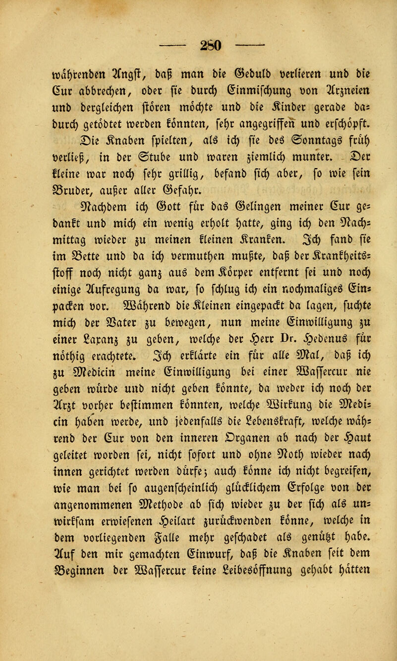 260 — n?df)renben 2(ngjl, ha^ man bie ©ebutb onimm unb bu dut abbced)cn, ober fte burc^ ^inmifd)uttg t)on Kt^mkn unb becgteid)en ftoren mochte unb bk Äinbec gccabe ba« bucd) getobtet tvecben fonnten, fe^c angegriffen unb ecfc^opft, 2)ie Knaben fpietten, al^ id) fte beö ©onntag^ ftiit) t)erliep, in ber @tube unb n^aren jiemlid) munter, ^ec fteine war nod^ fef)r grillig, befanb \id) aber, fo wie fein trüber, au^er aller ®efal)r» 5^ac^bem id) ©Ott für ba6 Gelingen meiner dur ge^ banft unb mid) ein wenig erholt iiatu, ging ic^ ben S^ac^s mittag wieber ju meinen fleinen Traufen, ^c^ fanb fte im SSette nnb ha id) t)ermutl)en mu^te, baf ber 5tranfl)eit6s ftoff nod^ nic^t ganj auö bem Körper entfernt fei unb nod) einige 2(ufregung ta war, fo fc^lug id) ein noc^maligeö ^in« pacfen t)or. 5ßdl)renb bie kleinen eingepaßt ha lagen, fud)te mid^ ber SSater §u bewegen, nun meine (Einwilligung ju einer ßapanj ju geben> weld^e ber ^err Dr. ^ebenuö für not^ig erad)tete» ^c^ erfldrte tin für alle SD?al, ba^ id) gu CO?ebidn meine (Einwilligung hti einer Söaffercur nie geben würbe unb nic^t geben fonnte, ha weber id) nod) ber Zt^t üorl)er bejlimmen fonnten, weldje 5Birfung bi(^ fS^ebts ein l)aben werbe, unb iebenfall^ biz Sebenöfraft, welche mt): renb ber (^ur t)on ben inneren Organen ah nad) ber ^aut geleitet worben fei, md)t fofort unb ol)ne 5^otl) wieber nac^ innen gerichtet werben bürfej and) fonne id) md)t begreifen, wie man bei fo augenfc^einlid) glüc!li(i)em Erfolge t>on ber angenommenen SJ^etbobe ah ft'd) wieber ju ber fic^ ai€ uns wirffam erwiefenen ^eilart jurü^wenben fonne, mid)i in bem t)orliegenben galle mel)r gefcl)abet alö genügt f)abe. 2(uf ben mir gemacl)ten (Einwurf, ba^ bit Knaben feit bem S3eginnen ber Söaffercur feine 2eibe^6ffnung gehabt i)ättm