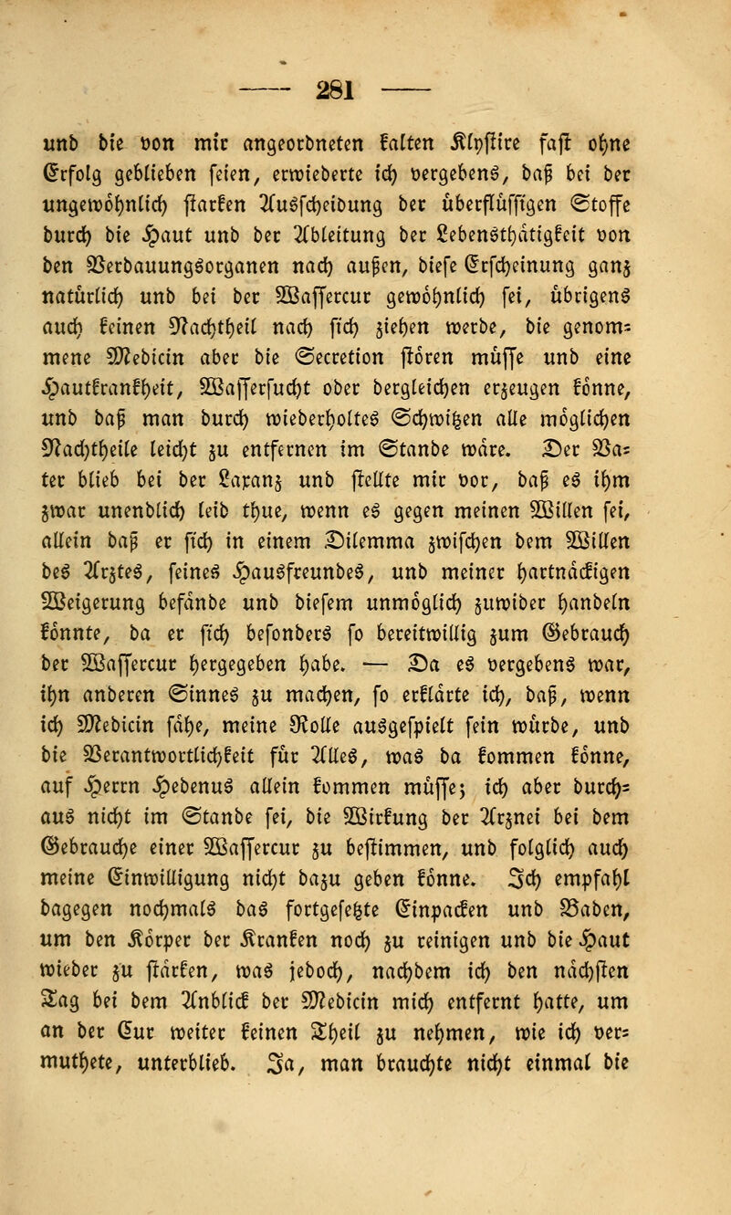 unb bi'e üon mic attgeorbneten falten ^(pfli're faj! o{)nß (Erfolg geblieben feien, erwieberte fd) üergebenö, baf bei bet ungett)6{)ntid) j!arfen ^(uöfc^eibung bet uberflüfftgen «Stoffe burc^ bie Jpaut unb bec 2(bte{tung bec ßebenöt^dtigfeit 'oon ben SSerbauungöocganen nad) aufen, biefe (fcfdjcinung ganj natmüd) unb bd bec SBaffercuc getDo^nlid) fei, übrigen^ and) feinen 5^ad}t{)eit nac^ \\d) 5{el)en werbe, bie genom= mene S[)?ebicin abec bie Secretion pren muffe unb dm Spauthan^dt, Sßafferfud^t ober bergUid)en erzeugen fonne, unb ba^ man bucd) tt)ieberl)olteö @d?tx)i^en alle m6glid)en ^ad')t^dk kid)t ju entfernen im ©tanbe wdre. ^er SSas ter blieb bei ber Sapanj unb jlcllte mir üor, ba^ eö i^m jnjar unenblid^ leib t\)m, mnn eg gegen meinen Sßillen fei, allein ba^ er ftd) in einem i^ilemma jwifc^en bem 3BiKen be6 2(r5te^, feineö ^au^freunbeö, unb meiner l)artndc!igen SOßeigerung befdnbe unb biefem unmoglid) §uttjiber l)anbetn fonnte, ba er ftd) befonber6 fo bereitwillig ^um ^^htaud) ber SSaffercur l)ergegeben i)ahi, — Sa e^ »ergebend war, i^n anberen ©inne^ ju machen, fo erfldrte ic^, bap, wenn id) 2)?ebicin fdl)e, meine O^oUe au6gefpielt fein würbe, unb bk S3erantwortlid)!eit für 2(lleö, tca^ ba fommen fonne, auf ^errn ^ebenu^ allein fommen muffej id) aber bixtd)- au$ md)t im ®tanbe fei, bk SOBirfung ber ^Crjnei Ui bem @ebraud)e einer SBaffercur §u beflimmen, unb folglid) auc^ meine (Einwilligung nid)t baju geben fonne. 3d) empfahl bagegen nodjmalö ba§ fortge[e|te ^inpacfen unb S5aben, um ben Körper ber Traufen nod) ju reinigen unb bk ^aut wieber §u pdrfen, wa^ jebod), nadjbem id) ben ndc^flen 3;ag hd bem 2fnblicf ber 50?ebicin mid) entfernt l)atte, um an ber dur weiter feinen Sll)eil ju nel)men, wie ic^ t>er= mut^ete, unterblieb. 3a, man braud^te nid)t einmal bie