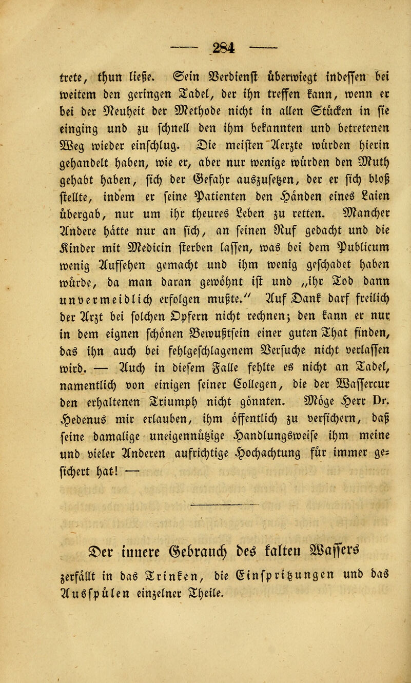 trete, t^un iw^(> 'Bm SJcrbfcnft öbermtegt fnbcffen bei tveitcm btn geringen %ahti, bec if)n treffen fann, wenn er bei ber 5'^euf)eit ber S!}?ett)obe nic^t in allen @tuc!en in fte einging unb ju fd)neK ben ii)m befannten unb betretenen 5öeg n?ieber einfc^tug. ^k meijlen 2Cer§te würben t)iertn 9e{)anbett t)aben, wie er, aber nur wenige würben ben ^uti) Qif)aht t)aben, ftrf) ber ©efa^r au^^ufe^en, ber er ftc^ blo^ jlellte, inbem er feine Patienten bm ^dnben eine^ iakn übergab, nur um tf)r tt)eureö hbtn ju retten. Wlan<i)n 3(nbere t)dtte nur an ftd), an feinen 9^uf gebad)t unb bk Äinber mit 9)?ebicin j^erben (äffen, xoa^ bti bem publicum wenig 2(uffe()en gemad)t unb i^m wenig gefd)abet {)aben würbe, ha man baran gewo{)nt ij! unb „itir Sob bann un\)ermeibti(i) erfolgen mufte/' 2(uf ^anf barf freilidj) ber 2Cr5t hti fo(d)en £)|)fern nid)t red)nen5 ben fann er nut: in bem eignen fd)6nen S5ewuftfein einer guten %i)at ftnben, ba6 ii)n auci) bei feblgefd)iagenem SSerfuc^e nidjt t>erraffen wirb. — ^ud) in biefem ?^aUe fehlte eö nid^t an ^abd, namenttid) tjon nni^^n feiner (Kollegen, bie ber 3ßaf[ercur bin er{)attenen Sriumpt) nid)t gönnten. S)?6ge ^err Dr. ^ebenuö mir ertauben, ii)m offentlid) ju t)erfic^ern, ba^ feine bamalige uneigennü^ige ^anbiungöweife it)m meine unb \3ie(er 2(nberen aufridjtige ^od^ac^tung für immer ges ftcl)ert ()at! — ^er innere ©efctauc^ be^ falten Slöatfer^ gerfdat in ba^ 3:rinfen, bk (5infpri|ungen unb ba^ 7(u6fpü(en einzelner Si)eite.