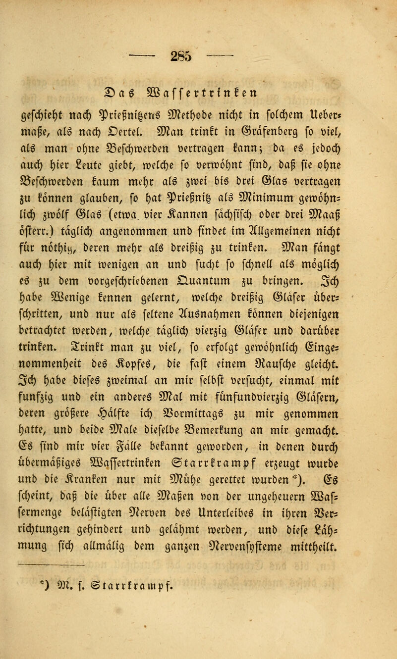 Daa SOBaffertrfnfen 9efd)ie^t ttacf) ^nefni^enö 9)^etf)obe ntd)t fn fo(d)em Uebec« mafe, al^ nad) DerteL ^an tcinft in ©rdfenberg fo t>ier, a(ö man o^ne SSefc^irecben tjertcagen fann-, ba eö jebocf) aud) ^iec Seute giebt, n)etcl)c fo üertro^nt finb, ha^ fie otjne S5efd)tt)crbcn faum mc()c al^ ^mi btö bcci ©taö üertcagen in fonnen glauben, fo ^at ^riefnil ato CO^inimum 9ett?6{)ns lid^ ^wolf Q^la^ {etwa. t)iec Pannen fad)ftfd) obec brci 5D?aaf ojlerr.) täo^lid) angenommen unb ftnbet im ^Tügemeinen nidjt für n6tl)i^, beten rm\)v ai^ bceifig ^u tctnfen» S??an fangt aud^ ^iec mit n?en{gen an unb fud)t fo fd^nell alö m6glicl[^ eö ju bem Docgefc^nebenen Quantum $u bringen, ^c^ \)aU Sßenige fennen gelernt, mtd)i brei^ig ©idfec tibers fd)ritten, unb nur ai^ fettene 2(uöna^men fonnen biejenigen UUad)Ut n^erben, n^etche tdglid} t)ier5ig ©Uifer unb barubec trinfen. Srinft man §u t)ie(, fo erfolgt getx)6l)nlic^ (Ringes nommenf)eit beö ^opfe^, bte fajl einem Oiaufd)e gleicht, ^d) ()abe biefeö jweimat an mir fetbjl t)erfud)t, einmal mit fünfzig unb ein anbereö fÜlat mit fünfunbüier^ig ©tdfern, beren größere ^dtfte iä:) 3Sormittag6 ^u mir genommen \)atu, unb heibe 5??a(e biefelbe SSemerfung an mir gemacht. a^ finb mir üier gdüe befannt getrorben, in bcnen burd^ übermdpigeö 5Baffertrinfen @tarrframpf erzeugt würbe unb bk ^ranfen nur mit 5[^üi)e gerettet njurben*). (56 fc^eint, ba^ bk über aüe ^a^en fton ber unge{)euern Sßafs fermenge beldjligten 5^^erüen beö Unterleiber in ii)ren ^ßer^ rid^tungen ge{)inbert unb gelahmt werben, unb biefe ßd^^ mung ffd) aümdlig bem ganzen 5^ert>enf9J!eme n\ittl)dlt. ) m, l (Stanfrauipf.