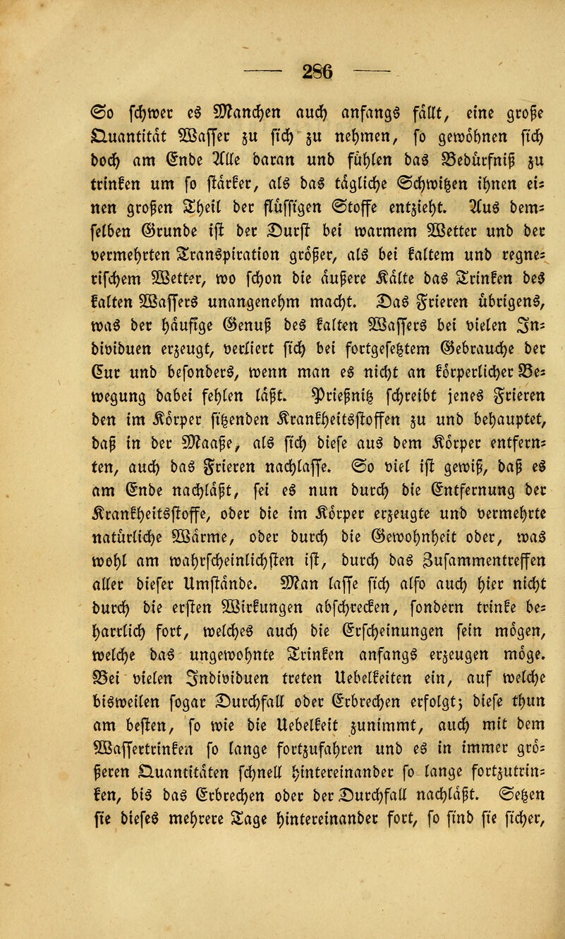 <Bo \<i)mt c6 SD^ancf)en aucf) anfangt fallt, eine grofe Sluantttdt Söaffec ju ftd) ju ttef)mcn, fo getvobnen ftd^ bod) am (5nbe 3flfe bacan unb füi)im ba^ SSeburfnip ju trinfen um fo ftdcfec, al^ ba^ tdgüdjje ®d)tt)i|en t^ncn eis nen gropcn Sl^eit bec flufftgen ©toffe ent§ie()t. 2(u6 bem^ fclben ©cunbe ift bec Surft bei warmem Söetter unb ber t)ermet)rten Sran6piration großer, al$ bei fattem unb regnc= cifd)em 50ßett?r, tvo fdjon bk dupere J^dtte ba^ Srinfen be^ falten Sßafferö unangene()m mad?t. I)a6 grieren übrigen^, waö ber l^duftge @enup be6 falten ^afferö hti Dielen Sn- biüibuen erzeugt, verliert ftdj) bei fortgefe^tem ®ebraud)e bec (5ur unb befonber6, n?enn man eg nic^t an forperlid^er S5es ttje^ung bahzi fel)len Idpt. ^riefni^ fdjreibt jene^ grieren btn im Körper ft|enben ^ranff)eit6jloffen ju unb U\)anTpUt^ ba^ in ber ^aa^^^ alö ftc() biefe au6 bem Körper entfern? ten, and) ba^ grieren nad)laffe. ®o Diel if! gewi^, baf e^ am ^nbe ttad)ldpt, fei e6 nun burc^ bie (Entfernung ber ^ranff)eitöftoffe, ober bie im Körper erzeugte unb Derme^rte natürliche 5ß}drme, ober burc^ bk ®etvol)nl)eit ober, iva§ xt>o\)i am tt)al)rfd)cinlid)flen tft, burc^ ba§ ^ufammentreffen aller biefer Umfldnbe. ^an laffe ftd) alfo and) l)ier md)t bnvii) bk erpen Söirfungen abfc^recfen, fonbern trinke bes {)arrl{d) fort, tt)eld)e6 and) bk (Erfc^einungen fein mögen, tt)eld)e ba6 ungen?of)nte Srinfen anfangt erzeugen möge. S5ei Dielen SnbiDibuen treten Uebelfeitcn ein, auf wdd)^ biöweilen fogar Surd^fall ober ^rbredjen erfolgtj biefe t^nn am beften, fo wie bk Uebelfeit junimmt, and) mit bem ^affertrinfen fo lange fort§ufal)ren unb eö in immer gro= feren Huantitdten \d)mU l)intereinanber fo lange fort^utrin? fen, hi^ ba^ (Erbred^en ober ber Surcl)fair nad^ldp. (Se|en fte biefe0 mel)rere Sage l)intereinanbec fort, fo fmb fte ftdjer.