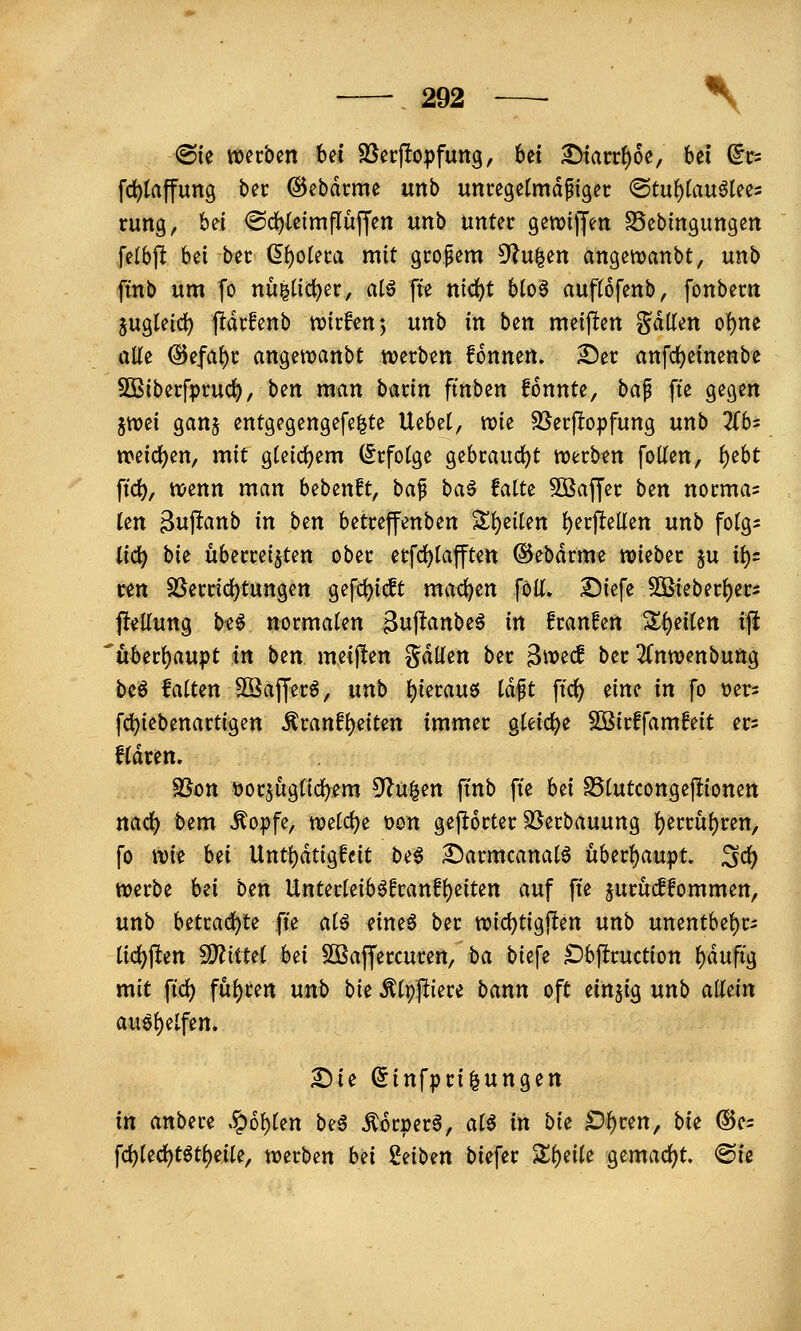 <Bk mvbm Ui Söecftopfung, 6et ^arr^oe, bei ^t- fd)taffung bei: ©ebdcme unb uncegetmdpiget <Stuf)(au^tee5 rung, bei <Sd)(eimflüffen \mh unter geroiffeti SSebtngungett felbjlt bei bec (I{)otet:a mit gcopem 5lu^en angetvanbt, unb finb um fo nu|tid)er, atö fte nic^t blo6 auftofenb, fonbem jugleict) jldcfenb n^tcfen', unb in ben meijlten ^äüiti o\)m alle (Sefa()i: angewanbc werben fonnen. 2)er anfd)einenbe SÖßiberfprud), ben man hmn ftnben fonnte, ba^ fte gegen jtioei gan§ entgegengefe^te Uebet, wie SJerj^opfung unb 2(bs weidS)en/ mit gUid)em (Srfofge gebrandet werben foKen, ^ebt ftd), wenn man bebenft, bap ba^ falte SSajfer ben norma^ Un ^u^anb in ben betreffenben Sll)eilen ^erpellen unb fotgs lid^ bie überreizten ober erfd)lajften ©ebdrme wieber ju ii)s ren $öerrici)tungen gefc^icft mad^en föli» Diefe S5ieberf)er5 jleUung b«6 normaten Bupanbeö in fraufen S^^eiten iji 'uber{)aupt in ben meijlen gdllen ber Bwecf ber ^Tnwenbung beö falten SSafferö, unb ^ierau6 iä^t ftc{) tim in fo üer^ fd)iebenartigen ^ranfi)eiten immer gteidje $D3irffamfeit er= fidren. SSon üorjugtid^em 5^u|en ftnb fte Ui S5lutcongej!ionen nad^ i)em Äoipfe, welc{)e t)on geftorter SSerbauung I)errul)ren, fo wie bei Unt()dtigfeit be§ iDarmcanalö uber^au^)t. SC& werbe hii ben Unterleib^franfi)eiten auf ft'e jurucffommen, unb betrad^te fte aU eine6 ber wici)tigften unb unentbel)rs lid^ften WlitUl hti 5Q3affercuren, ba bicfe ^bjlruction f)dufig mit fid) ful)ren unt) bie ^(ppiere bann oft einzig unb allein 2)ie Sinfpri^ungen in anbere .?)ol)len beä ^6r»er6, al^ in bi^ ID^ren, bii ®e= fd)led)t^tl)eile, werben bü Seiben biefer Sl^eile gemad)t. @ie