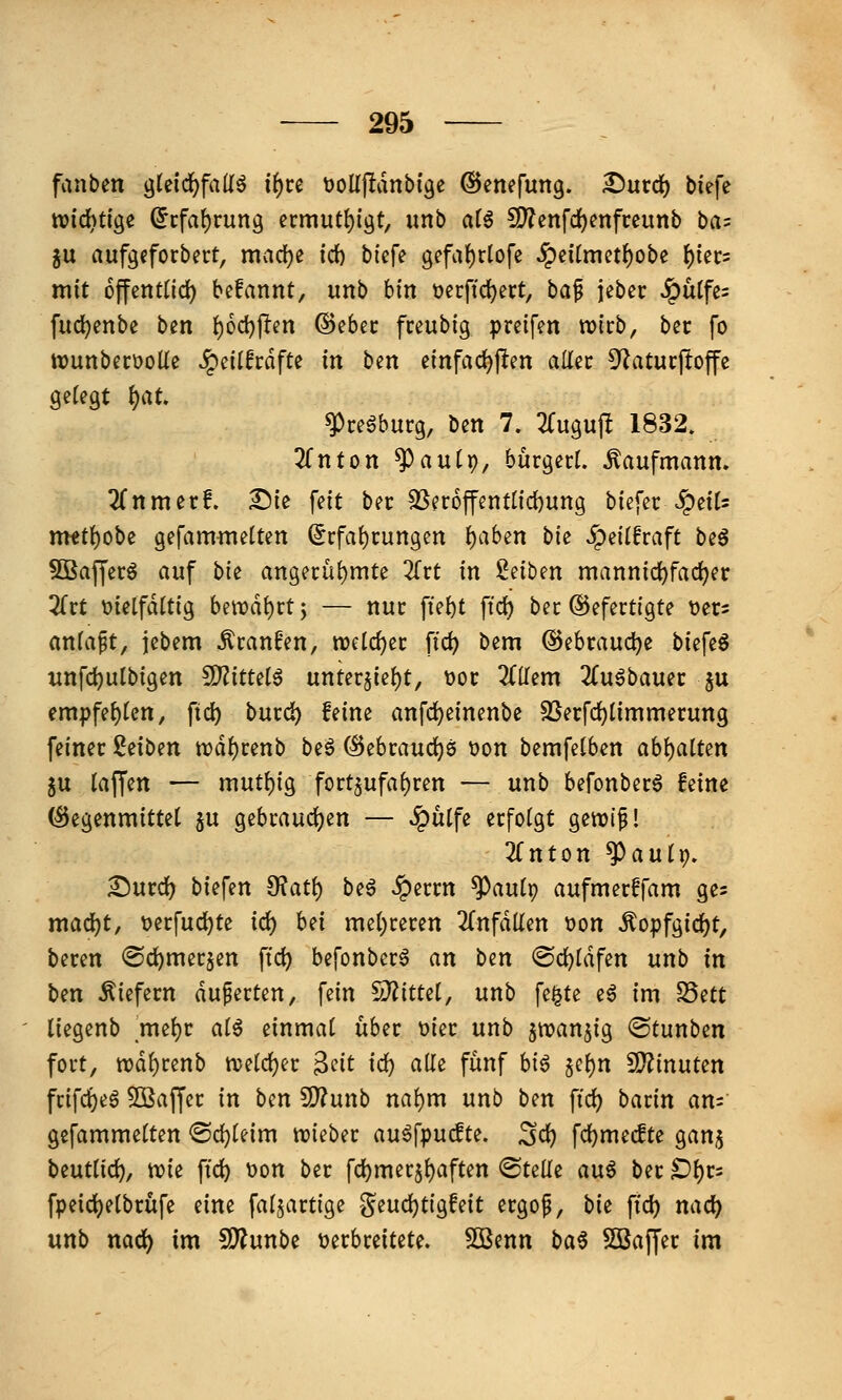 fanben glcid^fall^ i^ce tjollfldnbtge ©enefung. ^urd) tiefe wichtige ^cfa{)rung ermutl)igt, unb a(6 SD7enfd)enfreunb ba^ ju aufgeforbert, nividje fd) biefe gefa^rlofe ^eitmet^obe ()iec= mit offenttid) bcfannt, imb bin üecfidject, ha^ jeber ^ütfe= fudjenbe ben l()6d)jTen ©ebec freubig preifm wirb, bec fo tvunbecüoüe SQciihäfU in ben einfädelten aller D^atucpoffe gelegt t)aU ^ceöburg, ben 7. ^Tugujlt 1832. 2fnton ^aulp, bürgert. Kaufmann. 2(nmerf. Die feit ber 3Ser6ffentnd)ung biefer SQnU metl)obe gefamntelten (5rfal)rungen l)a6en bie «^eilfraft be^ SQSaffer^ auf bk angerül)mte 2frt in inhm mannic^fad^er 2frt t>ietfdttig bewahrt j — nur ftel)t ftc^ ber Gefertigte tjers anfapt, jebem Äran^en, welcher fid) bem @ebraud)e biefeö unfc^ulbigen ^ittdß unter§iel)t, t>or 2(llem ^Tu^bauer ju empfe()(en, ftd) burc^ feine anfd)einenbe 25ecfd)limmerung feiner id\>m n?dl)renb beö Gebrauchs t>on bemfetben abl)alten ju taffen — mutljig fort5ufa()ren — unb befonber^ feine ©egenmittet ju gebraudjen — ^ulfe erfolgt gewif! 3rnton ^auix), £)urd) biefen ^at\) be6 ^errn ^aulp aufmerffam ge^ mad^t, t)erfud)te iö:) hd mel;reren einfallen t)on ^opfgid)t, beren ^d^mer^en ftc^ befonberö an ben ©c^ldfen unb in hm liefern duperten, fein ^Jlittd, unb fe§te e^ im SSett liegenb mel)r ai^ einmal über üier unb ^wanjig ©tunben fort, trd^renb n?eld)er 3fit ic^ alle fünf hi^ §Gl)n 5D^inuten frifcl^e6 SBaffcr in hin 5D?unb nal)m unb ben ftd) barin an= gefammelten 'Bd)Uim trieber auöfpucfte. ^d) fc^mecfte gan^ Unüid), m^ ftd) t)on ber fd)mer5l)aften ©teile an^ ber £)l)r= fpeid)elbrüfe eine faljartige ^iUÖ;)tio^Mt ergop, bie fid) ncid) unb nad) im Ü)?unbe t)erbreitete. 5ÖSenn ba^ Sßaffer im