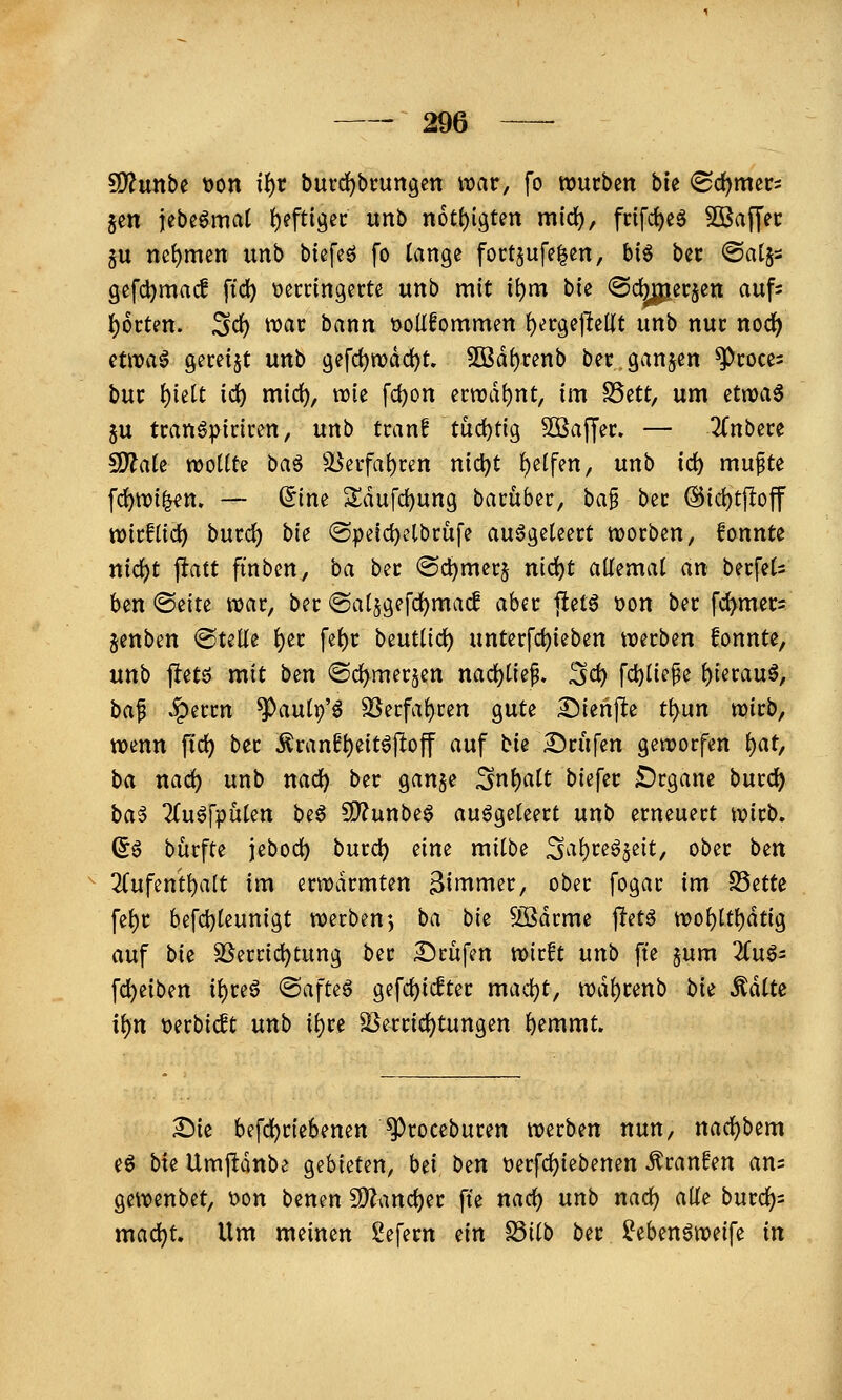 ^unbe t)on if)r burd^bcungen wat, fo würben bk «Schmers Jen jebeömat t)eftigec unb n6t()igten mld^, frifc^eö SBaffec gu net)men imb btefeö fo lange foctjufelen, bi^ bec ©atjs gefdjmac! ftc^ \)ecringerte unb mit i{)m bie ©c^erjen auf- l)6rten. 3d[) wac bann t)oUfommen {)ergepeUt unb nuc nodi) H\va^ Sem^t unb gefdjwdd)!. 50Bd()renb bec.ganjen ^coces bm f)kit id) mid), wie fd)on ecwd{)nt, im S5ett, um atxca^ ju tran6]>inren, unb tranf tud)t{9 Söaffei:. — 3(nbere 5D^aJe wollte ha^ äJeifatycen nidjt !)e(fen, unb id) mufte fd)tt)i|«n. — (5ine S;dufd)ung bacübec, ba§ bec @id)t|loff tt)icf(id) bucc^ bie ®peid)elbrüfe ausgeleert worben, fonntc nic()t ftatt finben, ba bec ©c^mecj nid)t allemal an becfels ben (Seite war, ber @al§gefd[)ma(l aber ftetö üon bec fc^mecs jenben ©teile l)ec fel)c beutlid) unterfcl)ieben werben fonnte, unb fletö mit ben <Sd)mersen nad)l{ef, 3<^ fd)lie^e l)ierauS, ba^ .?)eccn ^aulp'ö ^ecfal)ren gute ^ienjlte t^un wicb, wenn fid) bec Äran^^eitö|!off auf bie Dcufen geworfen t)at, ba nad) unb nad) bec ganje 3nl)alt biefec £)rgane burc^ ba^ TluSj'pülen be6 3)?unbeS ausgeleert unb erneuert Wieb. (56 bürfte jeboc^ burc^ eim milbe 3al)reS5e{t, ober ben 3Cufent^alt im erwärmten Bimnier, ober fogar im S5ette fel)C befd)leunigt werben5 ba bk 5ödrme petS wol)ltl)dtig auf bk 3Serrid)tung ber Prüfen wirft unb fte §um 2luS= fd)eiben il)reS @afteS gefc^icEter mad)t, wdl)renb bk MiU if)n t)erbic!t unb il)re ^errid)tungen ^emmt. Sie befd^riebenen ^roceburen werben nun, nad)bem eS bie Umjidnbe gebieten, bei bzn t)erfd)iebenen Traufen am gewenbet, t>on benen S)?and)er fte nad) unb nac^ alle burd)= mac^t. Um meinen 2efecn (in Söiib bec ^ebenSweife in