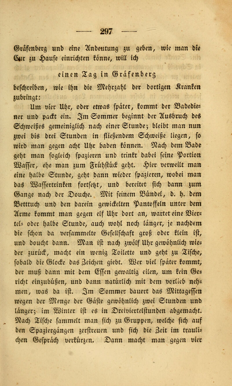 @rdfenbcrg unb ctne ZnhmtuxiQ ju geben, wie man bie ßiic §u ^aufe einrichten fonne, will id) einen Sag in ©rdfenbecg befrfjreiben, wie xi)n \ik S)?ef)i:§af)t bec bortigen Äranfen gubringt: Um t)iec U^r, ober ettt>a^ fpdter, fommt ber S5abebie= ner «nb pacft ein. Sm ©ommer beginnt ber 2(u6brud) beö @d)wei^eg gemeiniglid) nad) einer ©tunbe^ hUiht man nun jwei bi6 brei (Stunben in fliepenbem @d)weipe liegen, fo wirb man gegen a(i)t Ui)r baben fonnen, ^ad) bem S5abc ge^t man fogleic^ fpajieren unb trinft bahd feine Portion SBaffer, e{)e man jum gru^flücE gel)t. ^ier üerweiU man eine l)a(be ®tunbe, gef)t bann wieber [parieren, wobei man ha^ 5Ö3affertrin!en fortfe|t, unb UxtiUt fic^ bann jum @ange nad) ber ^oudje. ^it feinem S3ünbe(, b, f). htm ^attnd) unb ben barein gewicfetten Pantoffeln unter bem 2(rme fommt man gegen elf Ul)r bort an, voatUt eine SSiers tel5 ober l)albe ©tunbe, auc^ wot)l noc^ langer, je nad)bfm bie fd)on ba tjerfammelte @efellfd)aft grop ober flein ift, unb boud)t bann, ^^an ij! nad) §wolf Ul)r gew6l)nlic^ wies ber §urüc!, mad)t ein wenig Soilette unb gel)t §u Sifd)e, fobalb bie ©locfe bat 3eid)en giebt. 5Ber t)iel fpdter fommt, ber mup bann mit bem ^ffen gewaltig eilen, um fein ©es nd)t einjubüfen, unb bann natürlid) mit bem tjorlieb ne^)s men, )^)at ba \% Sm (Sommer bauert bat SD^ittageffen wegen ber !D?enge ber @dfte gew6l)nlid) §wei ©tunben unb Idngerj im S3in(er i\t e6 in ^reiüiertelffunben abgemad)t. ^ad) Zi\d)t fammelt man ftd) §u ©ruppen, welche fi'd) auf ben ©pajiergdngen jerjireuen unb ftd) bii ^üt im txanü^ d)en ©efprdd) Derfurjen. £)ann mad)t man gegen t?ier