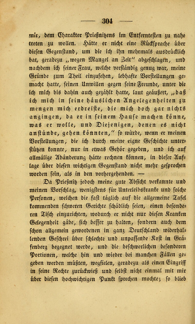 mit', bem <I^axafUt ^nefnf|en6 im (5ntferntcj!en ju ncif)^ tuttn ju tt)oUen. §dtte er md)t eine 9^ütlfprad)e übec biefen ©egenjlanb, um bie id) it)n mel)i:mal6 au^bcücflic^ bat, gerabeju „wegen- ^ano^ü an ^iit'^ ab9efd)tagett, unb itad)bem iii) feiner grau, njetc^e \)erjliinbig genug tvar, meine ©cünbe §um '^i)üi ein,5ufei)ert, Uh^afU ^ocjlteKungen ge^ mac^t i)atte, feinen UnwiKen gegen feine gceunbe, unter \ik ifü) mici) hi^ hal)in andt) ge5df)tt f)atu, taut gedupert, „ba^ idf) mid) in feine {)du6tid)en 2(ngetegen{)eiten ju mengen mic^ ecbreifte, bit mid) bod^ gar nid)t§ angingen, ba er in feinem Jpaufe maci)en fonne, n)a6 er njoüe, unb diejenigen, benen e6 nid)t anjtunbe, ge{)en fonnten, fo njürbe, njenn er meinen SSorpeÜungen, bk id) burd) meine tigne ®efd)id)te unter- fluten fonnte, nur in avoa$ @et)6r gegeben, unb ic^ auf admdtige 2(bdnberung i)ätti red)nen fonnen, in biefer 2(uf= tage über biefen mdc)tiQtn ©egenflanb nid)t me^r gef^jrod^en worben fein, aiß in ben t)or{)erge{)enben, — ^a ^riepni^ jebod) meine gute 'Kh{iä)t t)erfannte unb meinen SSorfd)Iag, ttjenigjlenö für Unterteib^franfe unb foCi^e ^erfonen, tt)e(d)en bi^ faft tdgtid) auf bi^ allgemeine Safet fommenben fd)weren ©eric^te fd)dbüd) feien, eimn ^efonbe^ ren Sifd) einzurichten, n?oburcl^ er md)t nur biefen Äranfen @etegen{)e{t gdbe, ftd) beffer 5U t)aften, fonbern a\x(i) bem fd)on allgemein geworbenen in gan$ ^eutfc^tanb n?iber{)af5 lenben @efd)rei über fd)(e<^te unb unpaffenbe ^oft in ©rd^ fenberg begegnet werbe, unb bii befc^wer[{d)en befonberen Portionen, weit^e i)in unb wieber hH mand)en <^dtten ge= geben werben müßten, wegftekn, gerabeju atö ^imn Eingriff in feine S^ec^te jurücfwiep unb f^lbj^ ni<:!i:)t einmal mit mir über biefen ^od?wid)tigen ^unft fprechen mochtej fo hiith