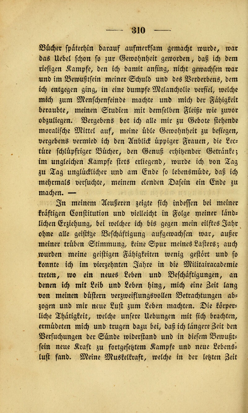 SSöc^cr fpdtcr()tn bacauf aufmecffam gemacht würbe, xoat ba^ Uebet fd)on fo juc ®en)o()nl)eit geworben, bap id) bem rieftgen Kampfe, ben fc^ bamit anfing, md)t 9ewad)fen war unb im S5ett)uptfetn meiner @d)u(D xinb beö SSerberben^, bem id) entgegen ging, in dm bumpfe 5D^etanc^ot{e t>erfte(, welche mid) jum 5[)?enfd)enfeinbe machte unb mic^ ber ^äi)i^Mt beraubte, meinen ®tubien mit bemfelben Steife wie jutjoc objutiegen. SSergeben^ bot id) alte mir ju (Gebote fle^enbe moralifdje ^ittü auf, meine ühk (15ewo{)nt)eit ju beftegen, vergebend t>ermieb id) bzn ^Tnblic! üppiger S^^uen, bii See? türe fd)tupfriger SSüdjer, bin @enuf ec!)i^enber ©etrdnfe*, im ung(eict)en Kampfe pet6 ertiegenb, würbe id) t)on 5lag gu 2;ag ungtücfHd)er unb am ^nbe fo teben^mübe, ba^ id) me^rmat^ t)erfud)te, meinem etenben :I)afein m (5nbe su macl)en. — Stt meinem 2reuferen jeigte \id) inbeffen hä meiner frdftigen (5onf!itution unb t3ieKeict)t in gotge meiner tdnbs Ud)in (5r$ie^ung, bei wetdb^i^ ^^ ^i^ 0^3^« wt^^n eitfte§ ^abr o^m alle geifüge S5efd)dftigung aufgewac^fen war, aufer meiner trüben «Stimmung, feine ®pur meinet 2after6 3 and) würben meine geijligen ^äl)iQMtm wenig gej^ort unb fo fonnte id) im t?ier§e^nten ^a^u in bii 5D?ititairacabemie treten, wo ein neue^ i^h^n unb SSefc^dftigungen, an benett id) mit Mb unb Mm I)ing, midb ^i«^ ^^^^ ^«9 t)0tt meinen büjlern tjerjweifiungöüolfen SSetradbtungen ab^ jogen unb mir neue 2n\t jum 2eben madbten. ^ie f6rper= lid^e S!t)dtigfeit, wtid)t unfere Hebungen mit \xd) bractjten, ermübeten mid) unb trugen ba^u bti, ba^ id) tdngere ^iit b^n SSerfud)ungen ber ©ünbe wiberpanb unb in biefem ^iwu^u fein neue ^raft ju fortgefe^tem Kampfe unb neue Seben^s (ujl fanb. 5D?eine S[^u6fetfraft, wetc()e in ber testen ^tit