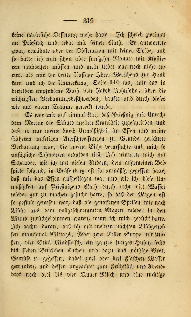 feine nMütiid)i: Deffnung mef)c ^citu. ^^ \d)tkh ^mimal an ^nefnil unb ithat mit feinen ^ati), (it anttvortete iwav, ecn^d^nte aber bei* ^bjlcuction mit feinec ©ptbe, unb fo i)am id) nun fd)on über fnnf^e^n Wlomu mit Mr)\tii: ren nad)t)dfm muffen imb mein Hebet wat nod) ni(i)t cu- rict, aU mit bit btitu 2(uflage 3^te^ Si^ecfc^ena juc §anb fam unb id) hi^ ^Tnmerfung, <BtiU 146 tag, mic baö in berfelben empfot)tene ^ud) t)on ^afob Sot)nfo^n, über bie tt?id)tigjten 3Sei:bauun96befc{)wei:ben, !aufte unb butd) biefe^ wie aug einem Sraume gen^edt würbe. (i§ war mir auf einmal fiat, ba^ ^riefni| mit Unrecht bem fD^ercur bit <Bd)nib meiner ^ranfi)eit 5ugefc^rieben unb ba^ eg nur meine burc^ Unmdfigfeit im (^ffen unb meine früheren unfetigen 2fu6fd)weifungen §u ©runbe 9erid)tete SSerbauung war, bii meine ^i(i)t t)erurfad)te unb mid) fo unfdg(id)e (Sd^merjen erbulben tief. S^ erinnerte mid) mit @d)auber, wie id) mit bieten 2(nbern, bem allgemeinen SSeis fpiele folgenb, in ©rdfenberg oft.fo unmdpig gegeffen l)atte, ba^ mit ba^ ^ffen aufgepiegen war unb m^ id) bi^fi Uns mdpigfeit auf ^riefni^enö 0?at^ bmd) t^d)t ^id ^Baffer wieber gut §u mad)en gefudjt i)atu^ fo ba^ ber !D?agen oft fo gefüllt gewefen war, bap bi^ genoffenen ©peifen mir nad^ Sifd}e an$ bem i)olIgefd)wemmten 9)?agen wieber in bm ^unb gurücfgefommen waren, wenn id) mid) gebücft i^atte. ^d) bcid)tt batan, ba^ id) mit meinen ndd)j!en Sifd^genofs fen mand)mai CO^ittagg, S^ber ^)[vd Seiler ©uppe mittles fen, t)ier <Btiid 9?inbfleifd^, ein ganjeg jungeg ^ul)n, \ed)$ hi^ fteben <Stüdd}en ^uc^en unb baj^n baß n6tl)ige S5rot, @em.üfe k. gegeffcn, babzi jwei ober brei ^^Itifc^en SBaffer getrunfen, unb beffen ungeachtet ^um %tü1;)^üd unb 2Cbcnb= brot nod) brei hiß mt Kluatt ^iid) unb eine tüdjtigc