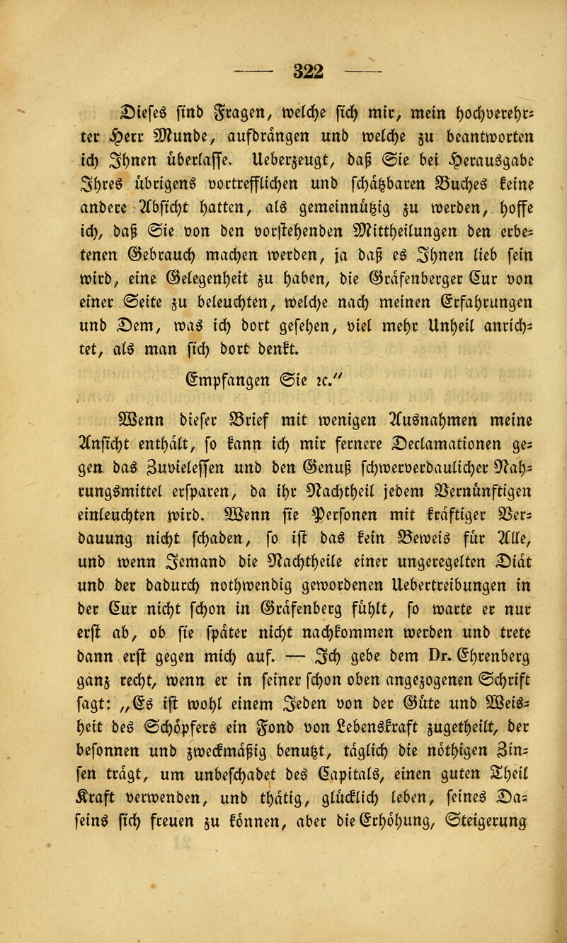 ^iefe^ fmb Stagen, mid)^ ftdj) mir, mein f)0(^oece{)c= Ut ^erc 2)?unbe, aufbrdngen unb roeldf^e ju beantworten id^ S^nen übectajje. Ueberjeugt, ha^ <Bk hd ^emu^gabe 3{)teö übcigeng üoctreffüd^en unb fd)d|bacen S5ud)eö feine anbete 2rbftd)t i)atUn, ai^ gemeinnu^ig ju werben, J)offe ic^, baf @ie t)on ben t>oi:|le()enben S[)?itt^ei(ungen ben ccbes tenen ©^htaixd) maci)en ):o^th^n, \a ba^ eö ^i)mn Ikb fein wirb, dm @etegett{)eit ju {)aben, bie ©rdfenberger dur Don einer .@eite §u beteucf)ten, wetd)e nad) meinen (5rfa()rungen unb £)em, wa^ id) bort gefe^en, ml xmi)t Unzeit anrid)^ ut, ai^ man ftc^ bort benft. Empfangen @ie 2C, 5QSenn biefer S5rief mit wenigen 3(uöna^men meine 2rnft'd)t entf)d(t, fo fann id) mir fernere Dectamationen ges gen ba^ 3ut)ieteffen unb b^n @enuf fd)wert)erbautic^er 9^af)= rungömittet erfparen, ba ii)t d1ad)ti)dl jebem ^Vernünftigen einleuchten wirb, ^mn fte ^erfonen mit frdftiger SSers bauung nic^t fc^aben, fo ift ba^ fein S5ewe{g für 2flle, unb wenn S^ntanb bU 5'lad)tl)eUe einer ungeregelten ^idt unb ber baburd) not^wenbig geworbenen Uebertreibungen in ber dur nid)t fd)on in ©rdfenberg ful)It, fo warte er nur crjl ah^ ob fte fpdter ni(i)t nad)fommen werben unb trete bann erfi gegen mic^ auf. — 3<^ g^^^ bem Dr. (5^renberg ganj red)t, wenn er in feiner fc^on oben angebogenen @d)rift fagt: „^g ifi wo^t einem S^ben üon ber (^ÜU unb 5DSeiÖ3 t)eit beö <Sd)6pferö ein gonb t)on 2eben^fraft 5ugetf)ei(t, ber befonnen unb §wecfmdfig benu^t, tdgtic^ bi^ n6ti)iQen 3in= fen trdgt, um unU\d)abd beö (5apitatö, einen guten S^eil Äraft üerwenben, unb t^äü^, gtucfUd) Üben, feinet Da= fein^ ftrf) freuen ju fonnen, aber bie^r^o^ung, Steigerung